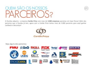 QUEM SÃO OS NOSSOS

PARCEIROS?
O Dumba adquiriu a empresa Cartão Price com mais de 3.000 empresas parceiras em lojas físicas! Além dos
parceiros que o Dumba já tem, agora com a Cartão Price temos mais de 3.000 parceiros para você ganhar
cashback e descontos!

Veja alguns dos parceiros:

 