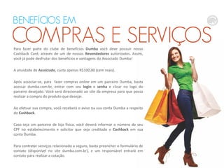 BENEFÍCIOS EM

COMPRAS E SERVIÇOS
Para fazer parte do clube de benefícios Dumba você deve possuir nosso
Cashback Card, através de um de nossos Revendedores autorizados. Assim,
você já pode desfrutar dos benefícios e vantagens do Associado Dumba!

A anuidade de Associado, custa apenas R$100,00 (cem reais).
Após associar-se, para fazer compras online em um parceiro Dumba, basta
acessar dumba.com.br, entrar com seu login e senha e clicar no logo do
parceiro desejado. Você será direcionado ao site da empresa para que possa
realizar a compra do produto que desejar.
Ao efetuar sua compra, você receberá o aviso na sua conta Dumba a respeito
do Cashback.
Caso seja um parceiro de loja física, você deverá informar o número do seu
CPF no estabelecimento e solicitar que seja creditado o Cashback em sua
conta Dumba.
Para contratar serviços relacionado a seguro, basta preencher o formulário de
contato (disponível no site dumba.com.br), e um responsável entrará em
contato para realizar a cotação.

 