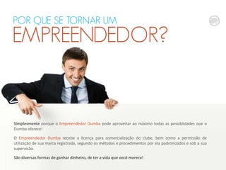 POR QUE SE TORNAR UM

EMPREENDEDOR?

Simplesmente porque o Empreendedor Dumba pode aproveitar ao máximo todas as possiblidades que o
Dumba oferece!
O Empreendedor Dumba recebe a licença para comercialização do clube, bem como a permissão de
utilização de sua marca registrada, segundo os métodos e procedimentos por ela padronizados e sob a sua
supervisão.
São diversas formas de ganhar dinheiro, de ter a vida que você merece!

 