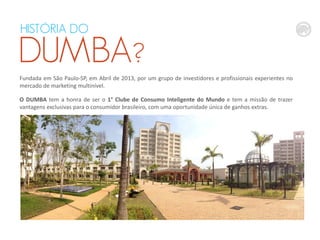 HISTÓRIA
QUEM É O DO

DUMBA?
DUMBA?
Fundada em São Paulo-SP, em Abril de 2013, por um grupo de investidores e profissionais experientes no
mercado de marketing multinível.
O DUMBA tem a honra de ser o 1° Clube de Consumo Inteligente do Mundo e tem a missão de trazer
vantagens exclusivas para o consumidor brasileiro, com uma oportunidade única de ganhos extras.

 