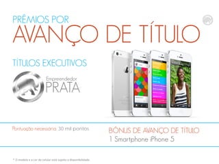PRÊMIOS POR

AVANÇO DE TÍTULO
TÍTULOS EXECUTIVOS
Empreendedor

PRATA
Pontuação necessária: 30 mil pontos

* O modelo e a cor do celular está sujeito a disponibilidade.

BÔNUS DE AVANÇO DE TÍTULO
1 Smartphone iPhone 5

 