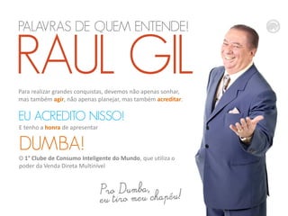 PALAVRAS DE QUEM ENTENDE!

RAUL GIL
Para realizar grandes conquistas, devemos não apenas sonhar,
mas também agir, não apenas planejar, mas também acreditar.

EU ACREDITO NISSO!
E tenho a honra de apresentar

DUMBA!
O 1° Clube de Consumo Inteligente do Mundo, que utiliza o
poder da Venda Direta Multinível

 