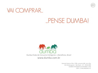VAI COMPRAR...

...PENSE DUMBA!

Dumba Clube de Consumo Inteligente e Benefícios, Brasil

www.dumba.com.br

Avenida Queiroz Filho, 1700, conjunto 406, torre Sky
Vila Hamburguesa – São Paulo – SP – 05319-000
DUMBA ATIVIDADES DE INTERNET LTDA
CNPJ: 17.940.848/0001-01

 