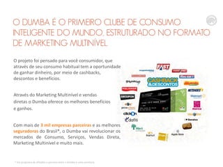 O DUMBA É O PRIMEIRO CLUBE DE CONSUMO
INTELIGENTE DO MUNDO, ESTRUTURADO NO FORMATO
DE MARKETING MULTINÍVEL.
O projeto foi pensado para você consumidor, que
através de seu consumo habitual tem a oportunidade
de ganhar dinheiro, por meio de cashbacks,
descontos e benefícios.
Através do Marketing Multinível e vendas
diretas o Dumba oferece os melhores benefícios
e ganhos.
Com mais de 3 mil empresas parceiras e as melhores
seguradoras do Brasil*, o Dumba vai revolucionar os
mercados de Consumo, Serviços, Vendas Direta,
Marketing Multinível e muito mais.

* Via programa de afiliados e parceria entre o Dumba e uma corretora.

 