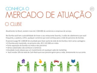 O CLUBE
CONHEÇA O
MERCADO DE ATUAÇÃO
Atualmente no Brasil, existem mais de 2.500.000 de comércios e empresas de serviço.
No Dumba você tem a possibilidade de trazer o seu restaurante favorito, o salão de cabeleireiro que você
frequenta, a padaria, enfim, qualquer comércio que você conheça para a rede de parceiros do Dumba.
O parceiro paga R$ 1.000,00 de anuidade para fazer parte da rede de do Dumba e tem varias vantagens:
• O Dumba está investindo, no primeiro mês, R$ 2.122.000 em mídia
• Forte exposição do Dumba na mídia e dos parceiros
• Vários cadastrados vão conhecer o comércio
• Anuidade muito abaixo que um investimento em qualquer ação de marketing
• Você recebe 10% do total de Cash Back que esse parceiro gerar para a rede, diretamente na sua conta.
 