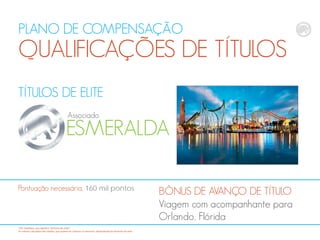 PLANO DE COMPENSAÇÃO
QUALIFICAÇÕES DE TÍTULOS
TÍTULOS DE ELITE
ESMERALDA
Associado
BÔNUS DE AVANÇO DE TÍTULO
Viagem com acompanhante para
Orlando, Flórida
Pontuação necessária, 160 mil pontos
*CB: CashBack, que significa "dinheiro de volta“
Os valores calculados são médias, que podem ser maiores ou menores, dependendodo tamanho da rede
 