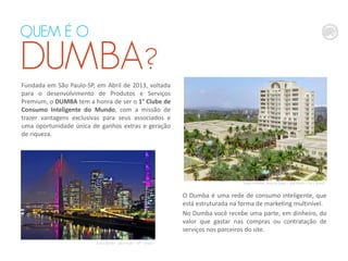 QUEM É O
DUMBA?
Fundada em São Paulo-SP, em Abril de 2013, voltada
para o desenvolvimento de Produtos e Serviços
Premium, o DUMBA tem a honra de ser o 1° Clube de
Consumo Inteligente do Mundo, com a missão de
trazer vantagens exclusivas para seus associados e
uma oportunidade única de ganhos extras e geração
de riqueza.
Sede DUMBA, Alto da Lapa – São Paulo – SP – Brasil
Zona Oeste – São Paulo – SP – Brasil
O Dumba é uma rede de consumo inteligente, que
está estruturada na forma de marketing multinível.
No Dumba você recebe uma parte, em dinheiro, do
valor que gastar nas compras ou contratação de
serviços nos parceiros do site.
 