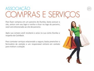ASSOCIAÇÃO
COMPRAS E SERVIÇOS
Para fazer compras em um parceiro do Dumba, basta acessar o
site, entrar com seu login e senha e clicar no logo do parceiro,
você será direcionado ao site do parceiro.
Após sua compra você receberá o aviso na sua conta Dumba a
respeito do CashBack.
Para contratar serviços relacionado a seguro, basta preencher o
formulário de contato e um responsável entrará em contato
para realizar a cotação.
 