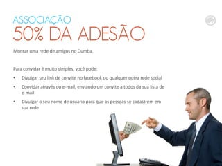 ASSOCIAÇÃO
50% DA ADESÃO
Montar uma rede de amigos no Dumba.
Para convidar é muito simples, você pode:
• Divulgar seu link de convite no facebook ou qualquer outra rede social
• Convidar através do e-mail, enviando um convite a todos da sua lista de
e-mail
• Divulgar o seu nome de usuário para que as pessoas se cadastrem em
sua rede
 