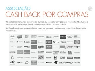ASSOCIAÇÃO
CASH BACK POR COMPRAS
Ao realizar compras nos parceiros do Dumba, ou contratar serviços você recebe CashBack, que é
uma parte do valor pago, de volta em dinheiro na sua conta do Dumba.
Você pode contratar o seguro do seu carro, da sua casa, comprar uma tv, um livro, flores o que
você quiser…
 