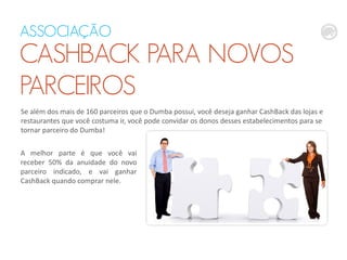 ASSOCIAÇÃO
CASHBACK PARA NOVOS
PARCEIROS
Se além dos mais de 160 parceiros que o Dumba possui, você deseja ganhar CashBack das lojas e
restaurantes que você costuma ir, você pode convidar os donos desses estabelecimentos para se
tornar parceiro do Dumba!
A melhor parte é que você vai
receber 50% da anuidade do novo
parceiro indicado, e vai ganhar
CashBack quando comprar nele.
 