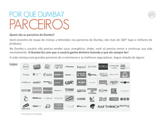 Quem são os parceiros do Dumba?
Você encontra de roupa de criança a televisões nos parceiros do Dumba, são mais de 160* lojas e milhares de
produtos:
No Dumba o usuário não precisa vender suco, energético, shake, você só precisa entrar e continuar sua vida
normalmente. O Dumba faz com que o usuário ganhe dinheiro fazendo o que ele sempre fez!
A rede começa com grandes parceiros de e-commerce e as melhores seguradoras. Segue relação de alguns:
Lojas:
POR QUE DUMBA?
PARCEIROS
* Via empresa de afiliação
 