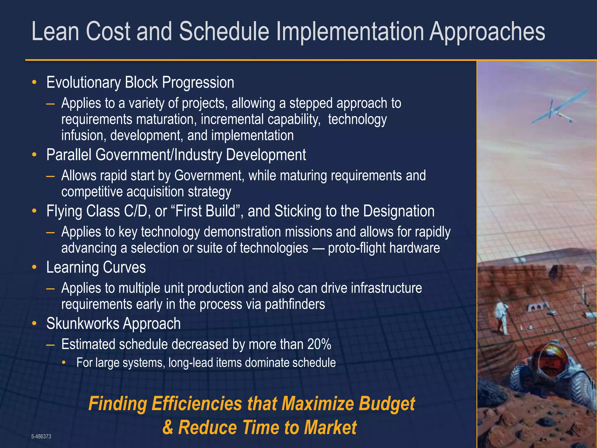 Lean Cost and Schedule Implementation Approaches
• Evolutionary Block Progression
      – Applies to a variety of projects, allowing a stepped approach to
        requirements maturation, incremental capability, technology
        infusion, development, and implementation
• Parallel Government/Industry Development
      – Allows rapid start by Government, while maturing requirements and
        competitive acquisition strategy
• Flying Class C/D, or “First Build”, and Sticking to the Designation
      – Applies to key technology demonstration missions and allows for rapidly
        advancing a selection or suite of technologies — proto-flight hardware
• Learning Curves
      – Applies to multiple unit production and also can drive infrastructure
        requirements early in the process via pathfinders
• Skunkworks Approach
      – Estimated schedule decreased by more than 20%
           • For large systems, long-lead items dominate schedule


                Finding Efficiencies that Maximize Budget
5-486373
                         & Reduce Time to Market                                  12
 