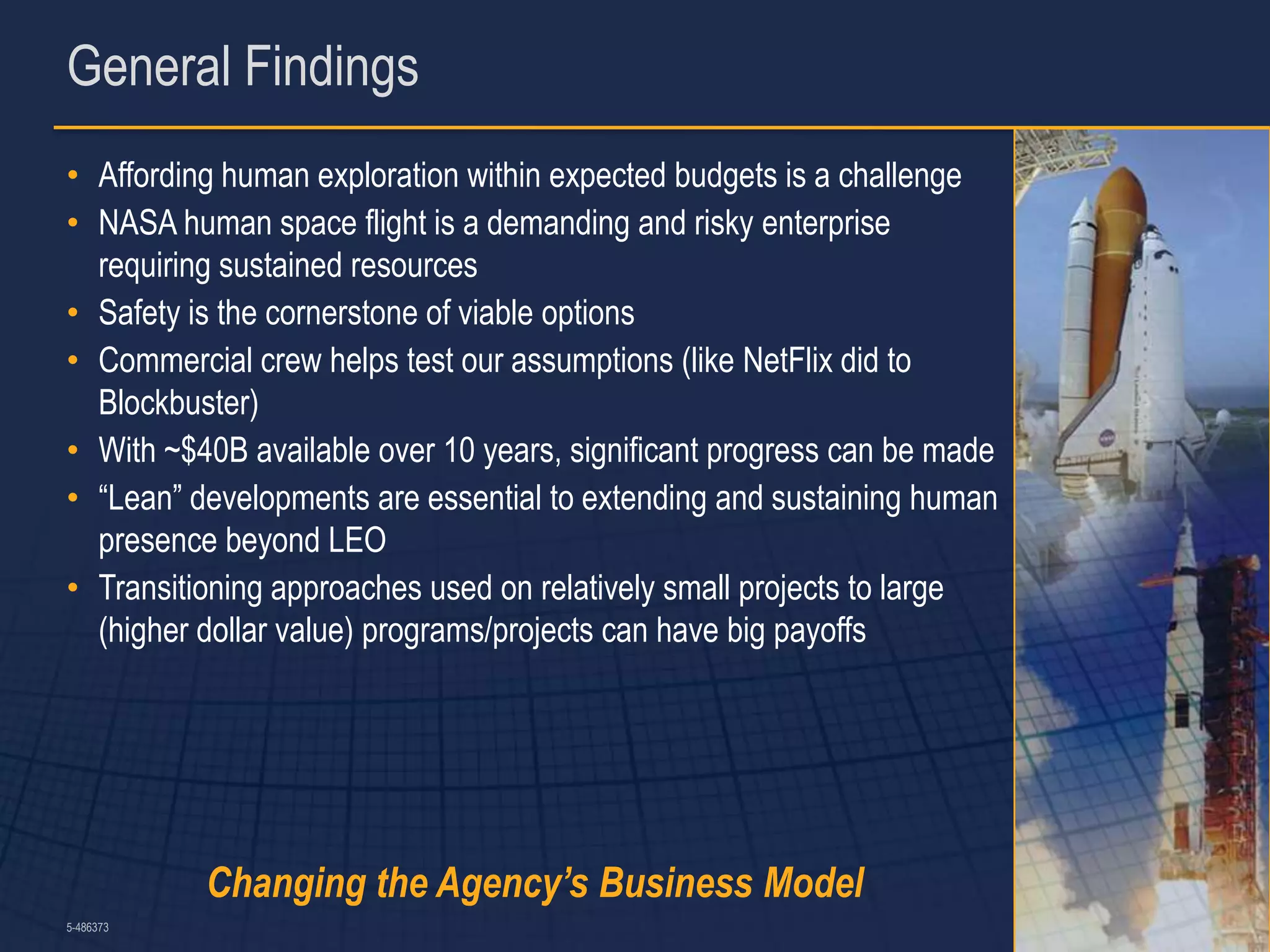General Findings
• Affording human exploration within expected budgets is a challenge
• NASA human space flight is a demanding and risky enterprise
  requiring sustained resources
• Safety is the cornerstone of viable options
• Commercial crew helps test our assumptions (like NetFlix did to
  Blockbuster)
• With ~$40B available over 10 years, significant progress can be made
• “Lean” developments are essential to extending and sustaining human
  presence beyond LEO
• Transitioning approaches used on relatively small projects to large
  (higher dollar value) programs/projects can have big payoffs




           Changing the Agency’s Business Model
5-486373                                                                 7
 