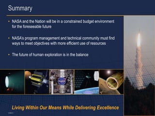 Summary
• NASA and the Nation will be in a constrained budget environment
  for the foreseeable future

• NASA’s program management and technical community must find
  ways to meet objectives with more efficient use of resources

• The future of human exploration is in the balance




     Living Within Our Means While Delivering Excellence
5-486373                                                            13
 