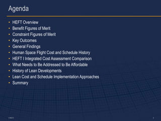 Agenda
•     HEFT Overview
•     Benefit Figures of Merit
•     Constraint Figures of Merit
•     Key Outcomes
•     General Findings
•     Human Space Flight Cost and Schedule History
•     HEFT I Integrated Cost Assessment Comparison
•     What Needs to Be Addressed to Be Affordable
•     History of Lean Developments
•     Lean Cost and Schedule Implementation Approaches
•     Summary




5-486373                                                 2
 
