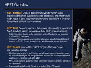 HEFT Overview
• HEFT Strategy: Create a decision framework for human space
   exploration that drives out the knowledge, capabilities, and infrastructure
   NASA needs to send people to explore multiple destinations in the Solar
   System in an efficient, sustainable way

• HEFT Goal: Generate a process that evolves into a long term, permanent
   NASA activity to support human space flight (HSF) strategic planning
   – Initially focused on standing up the organization, getting it functioning, and conducting
     a full iteration of the process
   – Outcome of the process was recommendations for human space flight capabilities and
     missions for 5-, 10-, 15-, and 20-year horizons, with Mars as the ultimate destination


• HEFT Impact: Informed the FY2012 Program Planning, Budget,
   and Execution process
      – Identified requirements for technologies and advanced systems capabilities based
         on investment strategies and design reference architectures for human missions to
         destinations beyond low-Earth orbit (LEO)
      – Met Executive Branch guidance, critical Stakeholder objectives, and HSF objectives
         and constraints
      – Is sustainable and affordable (fits within projected NASA HSF budget)
5-486373                                                                                         3
 