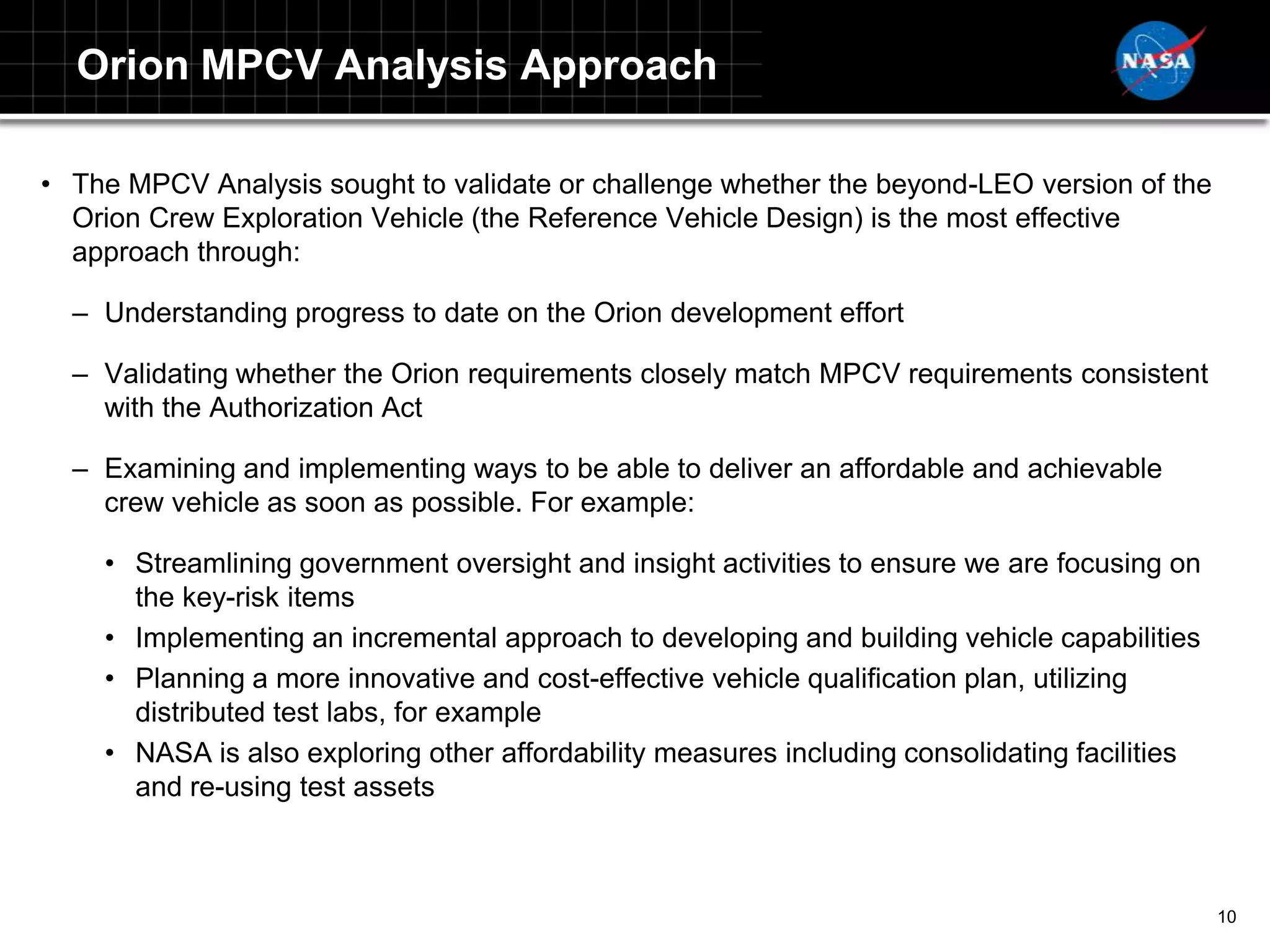 Orion MPCV Analysis Approach

• The MPCV Analysis sought to validate or challenge whether the beyond-LEO version of the
  Orion Crew Exploration Vehicle (the Reference Vehicle Design) is the most effective
  approach through:

  – Understanding progress to date on the Orion development effort

  – Validating whether the Orion requirements closely match MPCV requirements consistent
    with the Authorization Act

  – Examining and implementing ways to be able to deliver an affordable and achievable
    crew vehicle as soon as possible. For example:

    • Streamlining government oversight and insight activities to ensure we are focusing on
      the key-risk items
    • Implementing an incremental approach to developing and building vehicle capabilities
    • Planning a more innovative and cost-effective vehicle qualification plan, utilizing
      distributed test labs, for example
    • NASA is also exploring other affordability measures including consolidating facilities
      and re-using test assets



                                                                                               10
 