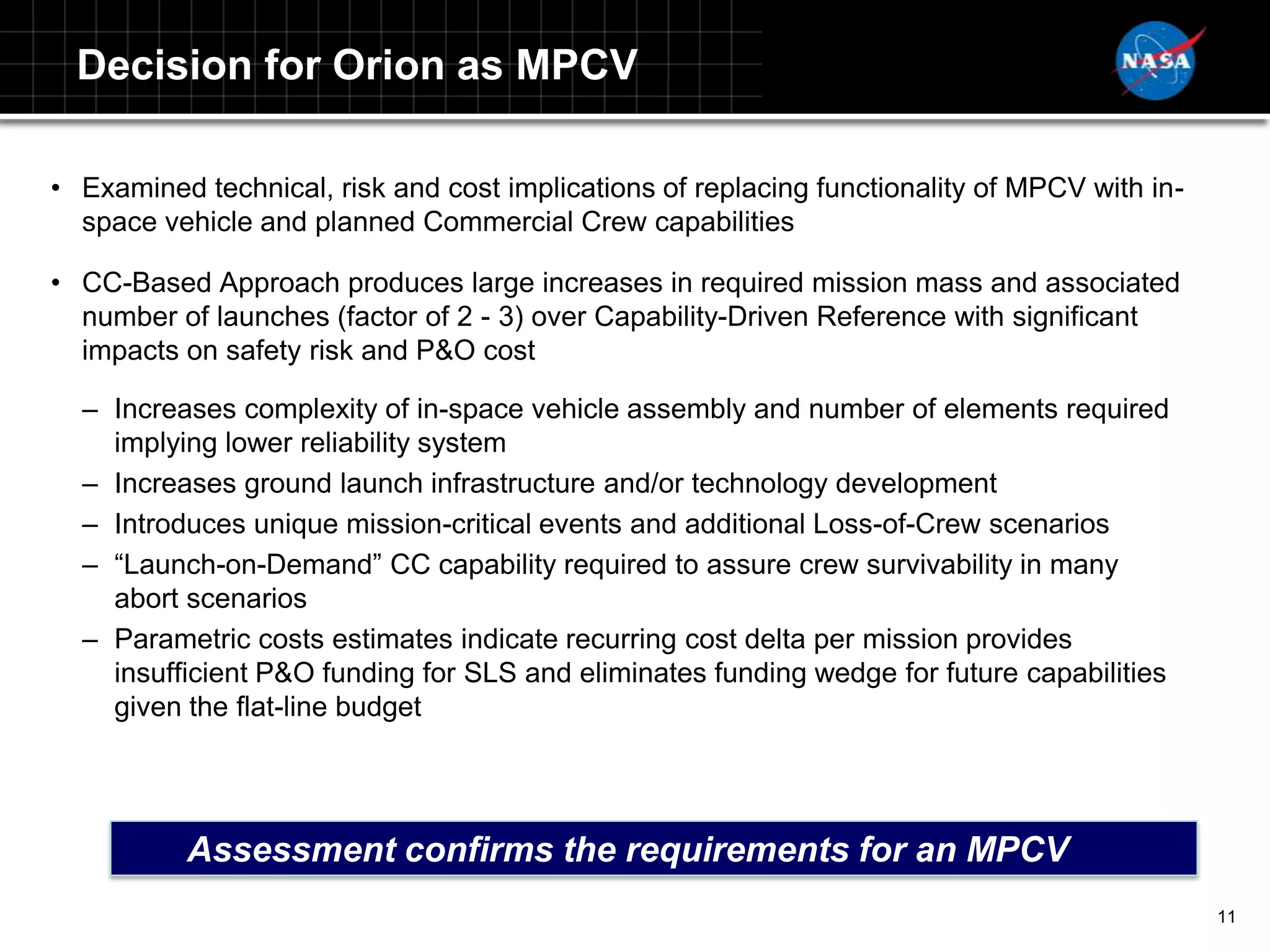 Decision for Orion as MPCV

• Examined technical, risk and cost implications of replacing functionality of MPCV with in-
  space vehicle and planned Commercial Crew capabilities

• CC-Based Approach produces large increases in required mission mass and associated
  number of launches (factor of 2 - 3) over Capability-Driven Reference with significant
  impacts on safety risk and P&O cost

  – Increases complexity of in-space vehicle assembly and number of elements required
    implying lower reliability system
  – Increases ground launch infrastructure and/or technology development
  – Introduces unique mission-critical events and additional Loss-of-Crew scenarios
  – “Launch-on-Demand” CC capability required to assure crew survivability in many
    abort scenarios
  – Parametric costs estimates indicate recurring cost delta per mission provides
    insufficient P&O funding for SLS and eliminates funding wedge for future capabilities
    given the flat-line budget




           Assessment confirms the requirements for an MPCV
                                                                                               11
 