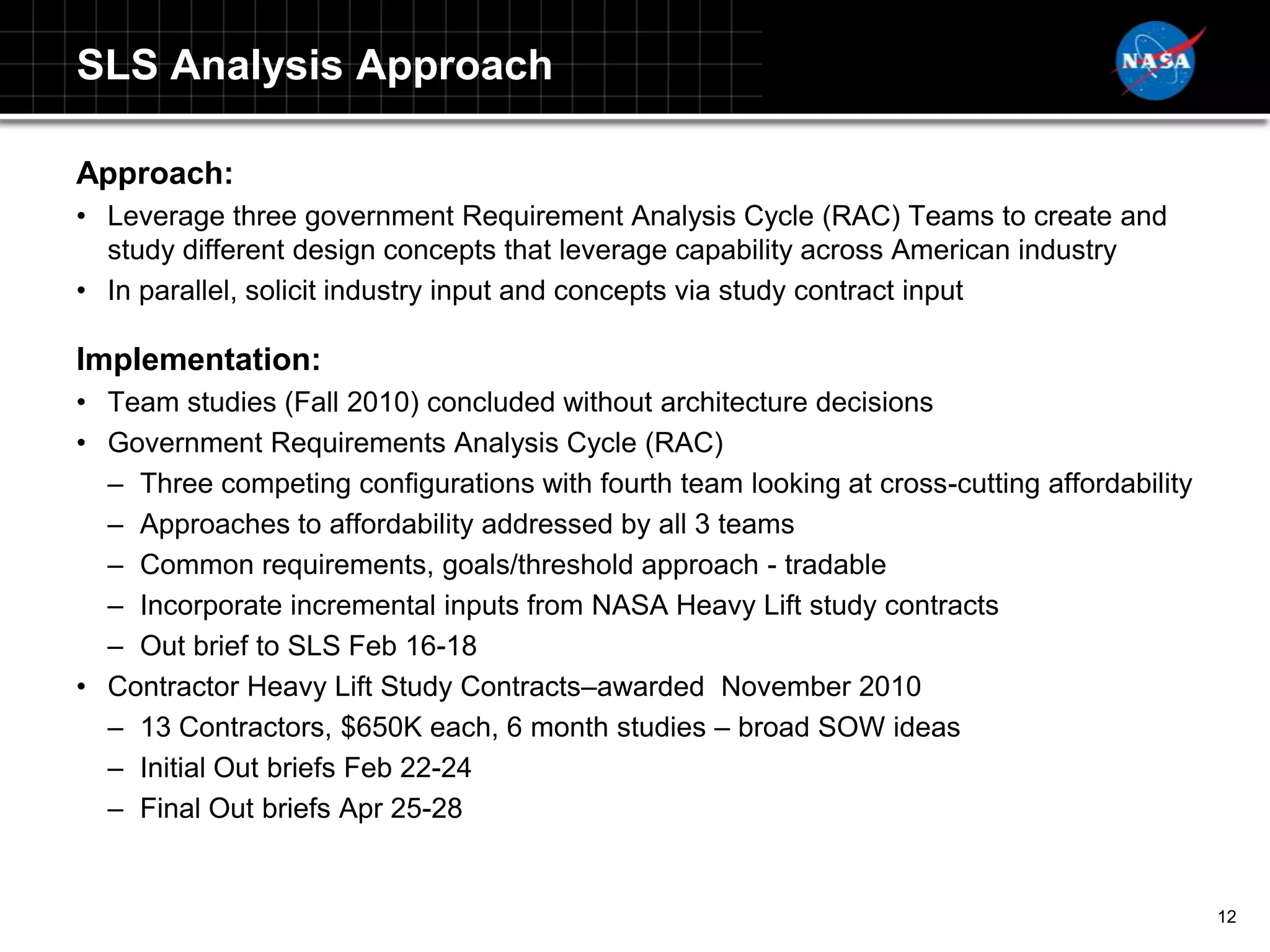 SLS Analysis Approach

Approach:
• Leverage three government Requirement Analysis Cycle (RAC) Teams to create and
  study different design concepts that leverage capability across American industry
• In parallel, solicit industry input and concepts via study contract input

Implementation:
• Team studies (Fall 2010) concluded without architecture decisions
• Government Requirements Analysis Cycle (RAC)
  – Three competing configurations with fourth team looking at cross-cutting affordability
  – Approaches to affordability addressed by all 3 teams
  – Common requirements, goals/threshold approach - tradable
  – Incorporate incremental inputs from NASA Heavy Lift study contracts
  – Out brief to SLS Feb 16-18
• Contractor Heavy Lift Study Contracts–awarded November 2010
  – 13 Contractors, $650K each, 6 month studies – broad SOW ideas
  – Initial Out briefs Feb 22-24
  – Final Out briefs Apr 25-28


                                                                                             12
 