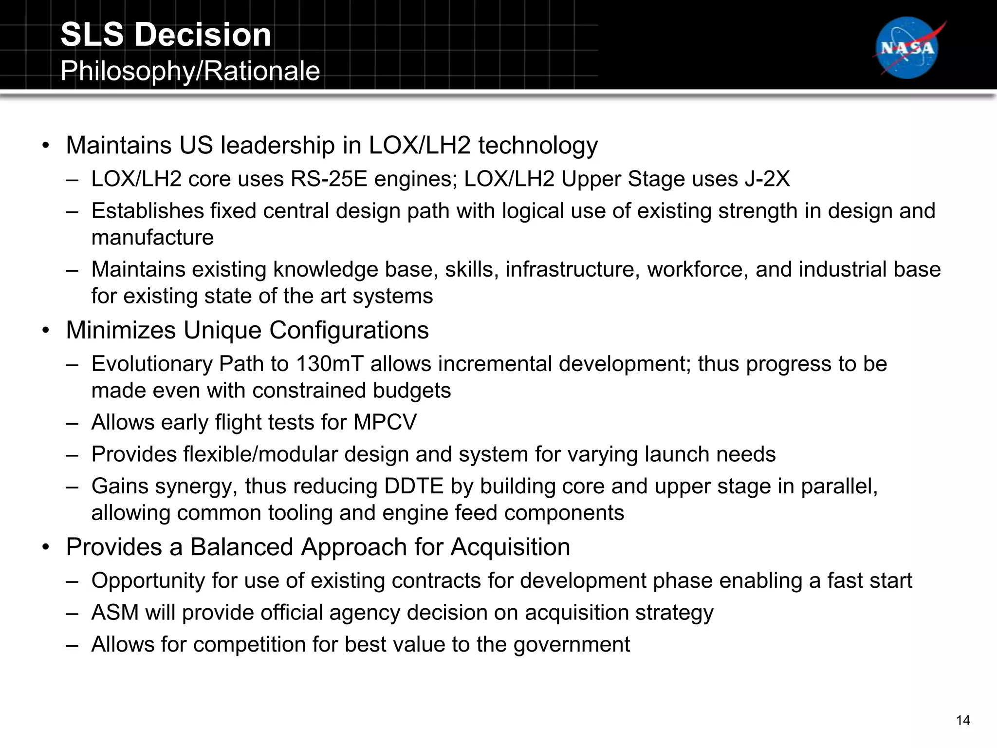 SLS Decision
 Philosophy/Rationale

• Maintains US leadership in LOX/LH2 technology
  – LOX/LH2 core uses RS-25E engines; LOX/LH2 Upper Stage uses J-2X
  – Establishes fixed central design path with logical use of existing strength in design and
    manufacture
  – Maintains existing knowledge base, skills, infrastructure, workforce, and industrial base
    for existing state of the art systems
• Minimizes Unique Configurations
  – Evolutionary Path to 130mT allows incremental development; thus progress to be
    made even with constrained budgets
  – Allows early flight tests for MPCV
  – Provides flexible/modular design and system for varying launch needs
  – Gains synergy, thus reducing DDTE by building core and upper stage in parallel,
    allowing common tooling and engine feed components
• Provides a Balanced Approach for Acquisition
  – Opportunity for use of existing contracts for development phase enabling a fast start
  – ASM will provide official agency decision on acquisition strategy
  – Allows for competition for best value to the government


                                                                                                14
 