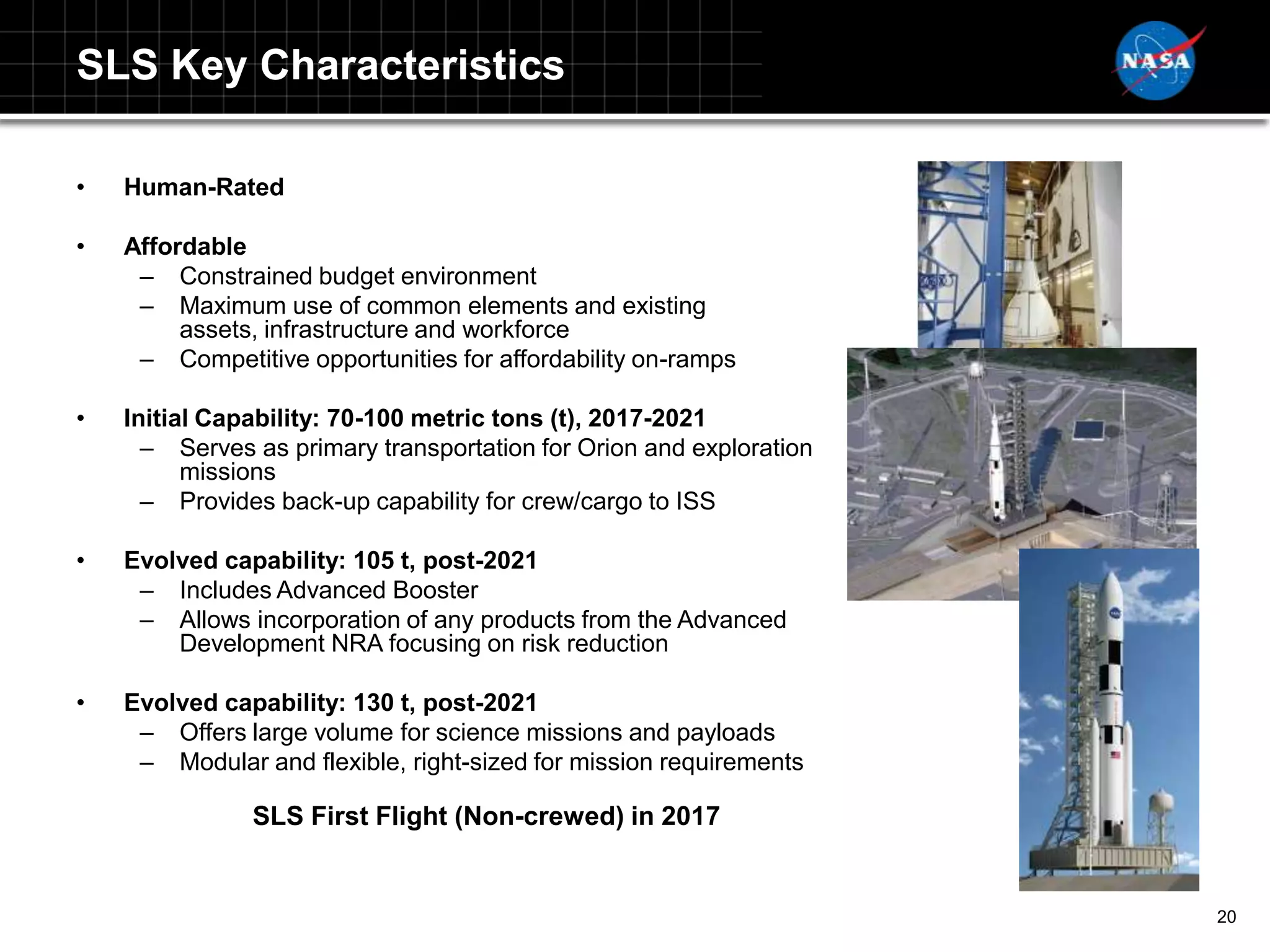 SLS Key Characteristics

•   Human-Rated

•   Affordable
     – Constrained budget environment
     – Maximum use of common elements and existing
         assets, infrastructure and workforce
     – Competitive opportunities for affordability on-ramps

•   Initial Capability: 70-100 metric tons (t), 2017-2021
      – Serves as primary transportation for Orion and exploration
          missions
      – Provides back-up capability for crew/cargo to ISS

•   Evolved capability: 105 t, post-2021
     – Includes Advanced Booster
     – Allows incorporation of any products from the Advanced
        Development NRA focusing on risk reduction

•   Evolved capability: 130 t, post-2021
     – Offers large volume for science missions and payloads
     – Modular and flexible, right-sized for mission requirements

               SLS First Flight (Non-crewed) in 2017


                                                                     20
 