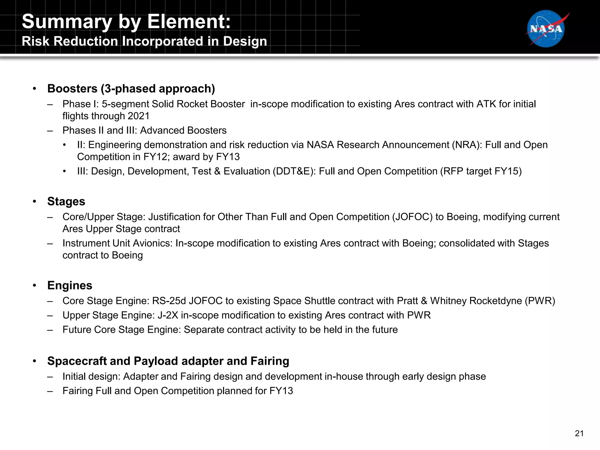 Summary by Element:
Risk Reduction Incorporated in Design


 • Boosters (3-phased approach)
   – Phase I: 5-segment Solid Rocket Booster in-scope modification to existing Ares contract with ATK for initial
     flights through 2021
   – Phases II and III: Advanced Boosters
     • II: Engineering demonstration and risk reduction via NASA Research Announcement (NRA): Full and Open
         Competition in FY12; award by FY13
     • III: Design, Development, Test & Evaluation (DDT&E): Full and Open Competition (RFP target FY15)


 • Stages
   – Core/Upper Stage: Justification for Other Than Full and Open Competition (JOFOC) to Boeing, modifying current
     Ares Upper Stage contract
   – Instrument Unit Avionics: In-scope modification to existing Ares contract with Boeing; consolidated with Stages
     contract to Boeing


 • Engines
   – Core Stage Engine: RS-25d JOFOC to existing Space Shuttle contract with Pratt & Whitney Rocketdyne (PWR)
   – Upper Stage Engine: J-2X in-scope modification to existing Ares contract with PWR
   – Future Core Stage Engine: Separate contract activity to be held in the future


 • Spacecraft and Payload adapter and Fairing
   – Initial design: Adapter and Fairing design and development in-house through early design phase
   – Fairing Full and Open Competition planned for FY13



                                                                                                                       21
 