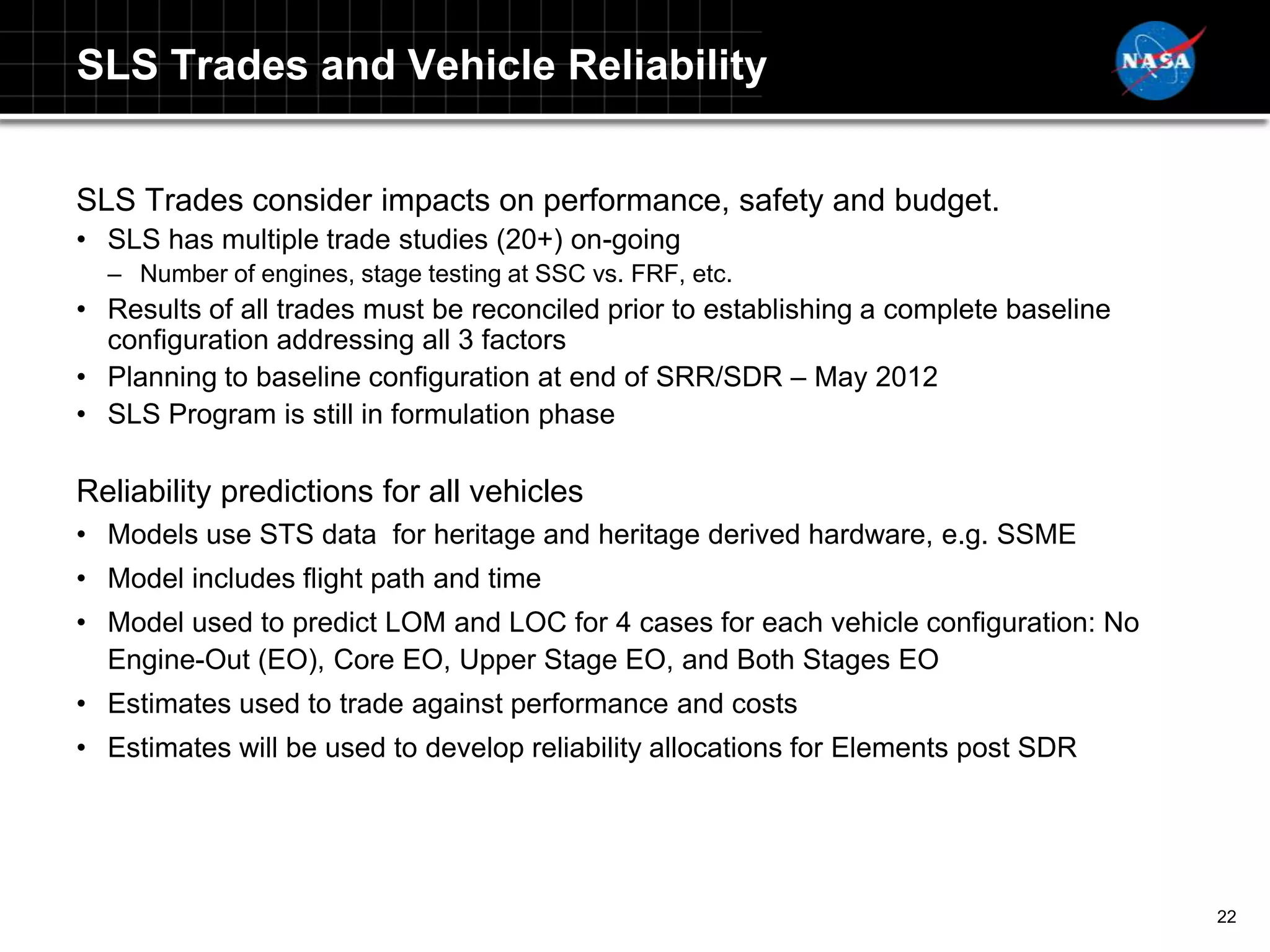 SLS Trades and Vehicle Reliability


SLS Trades consider impacts on performance, safety and budget.
• SLS has multiple trade studies (20+) on-going
  – Number of engines, stage testing at SSC vs. FRF, etc.
• Results of all trades must be reconciled prior to establishing a complete baseline
  configuration addressing all 3 factors
• Planning to baseline configuration at end of SRR/SDR – May 2012
• SLS Program is still in formulation phase

Reliability predictions for all vehicles
• Models use STS data for heritage and heritage derived hardware, e.g. SSME
• Model includes flight path and time
• Model used to predict LOM and LOC for 4 cases for each vehicle configuration: No
  Engine-Out (EO), Core EO, Upper Stage EO, and Both Stages EO
• Estimates used to trade against performance and costs
• Estimates will be used to develop reliability allocations for Elements post SDR




                                                                                       22
 