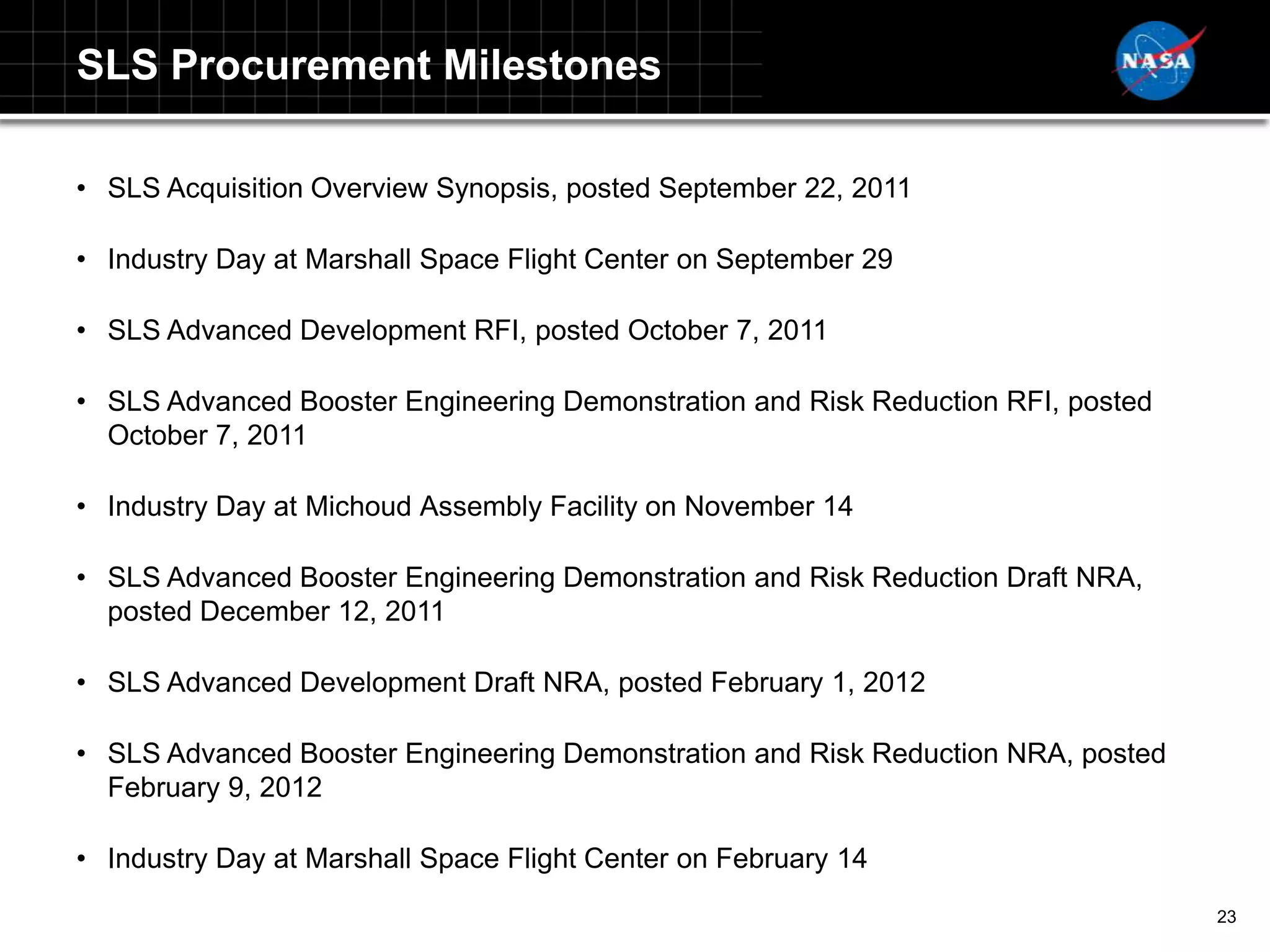 SLS Procurement Milestones

• SLS Acquisition Overview Synopsis, posted September 22, 2011

• Industry Day at Marshall Space Flight Center on September 29

• SLS Advanced Development RFI, posted October 7, 2011

• SLS Advanced Booster Engineering Demonstration and Risk Reduction RFI, posted
  October 7, 2011

• Industry Day at Michoud Assembly Facility on November 14

• SLS Advanced Booster Engineering Demonstration and Risk Reduction Draft NRA,
  posted December 12, 2011

• SLS Advanced Development Draft NRA, posted February 1, 2012

• SLS Advanced Booster Engineering Demonstration and Risk Reduction NRA, posted
  February 9, 2012

• Industry Day at Marshall Space Flight Center on February 14
                                                                                  23
 