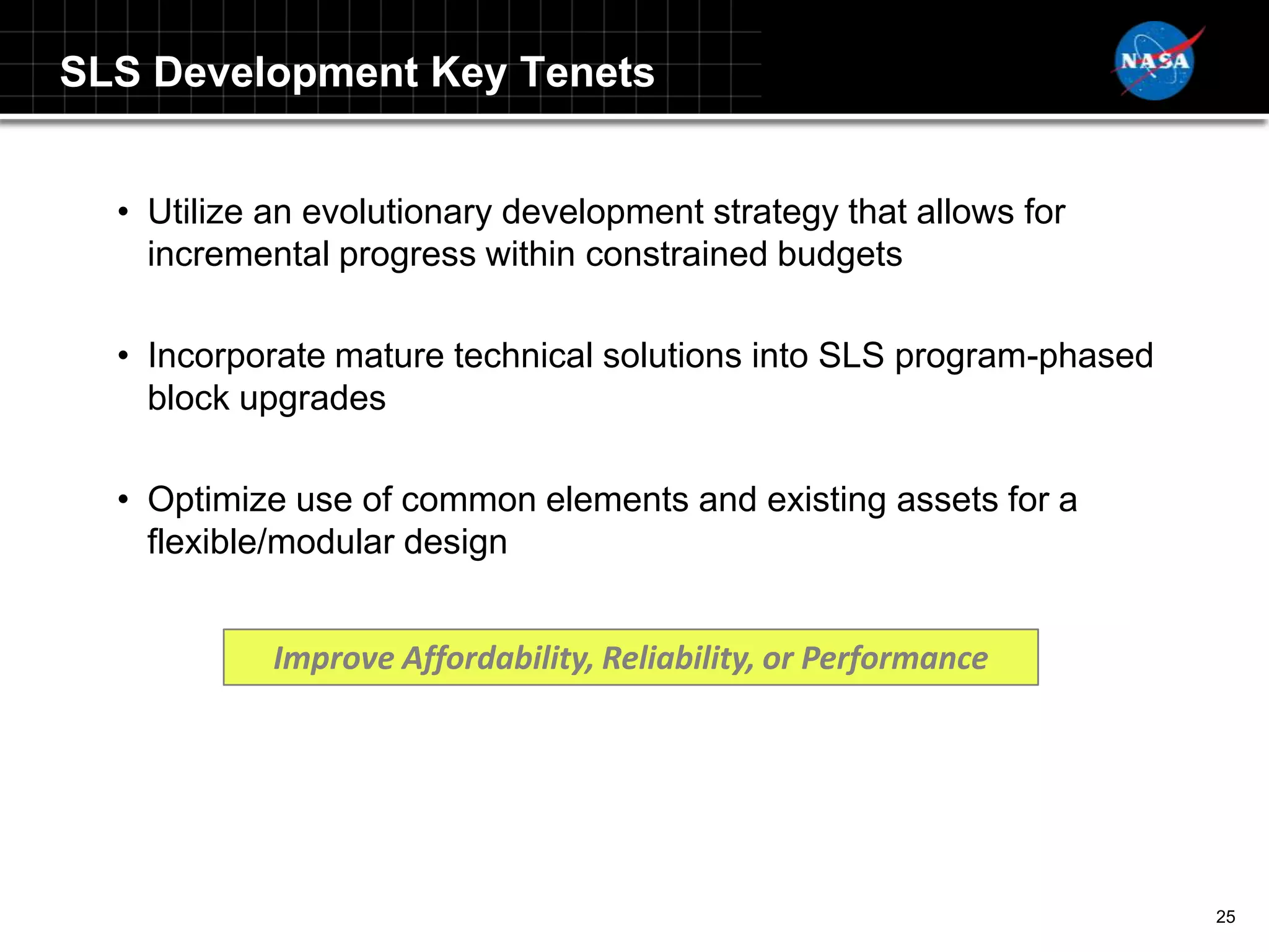 SLS Development Key Tenets


  • Utilize an evolutionary development strategy that allows for
    incremental progress within constrained budgets

  • Incorporate mature technical solutions into SLS program-phased
    block upgrades

  • Optimize use of common elements and existing assets for a
    flexible/modular design


            Improve Affordability, Reliability, or Performance




                                                                     25
 