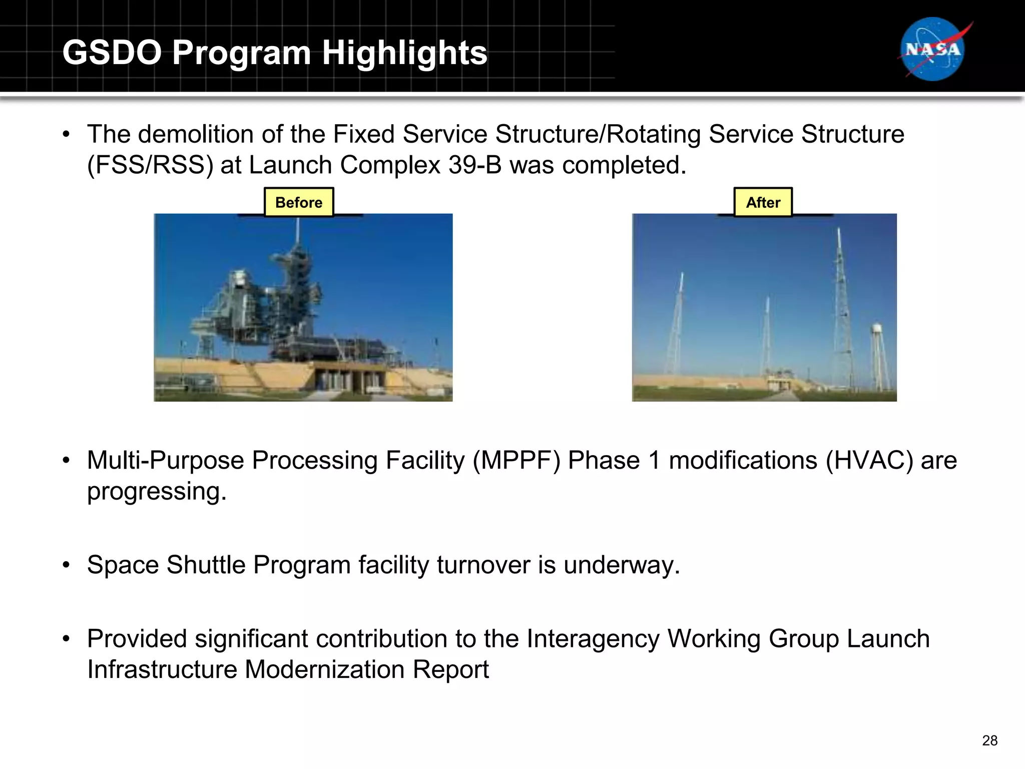 GSDO Program Highlights

• The demolition of the Fixed Service Structure/Rotating Service Structure
  (FSS/RSS) at Launch Complex 39-B was completed.
                  Before                                    After




• Multi-Purpose Processing Facility (MPPF) Phase 1 modifications (HVAC) are
  progressing.

• Space Shuttle Program facility turnover is underway.

• Provided significant contribution to the Interagency Working Group Launch
  Infrastructure Modernization Report

                                                                              28
 