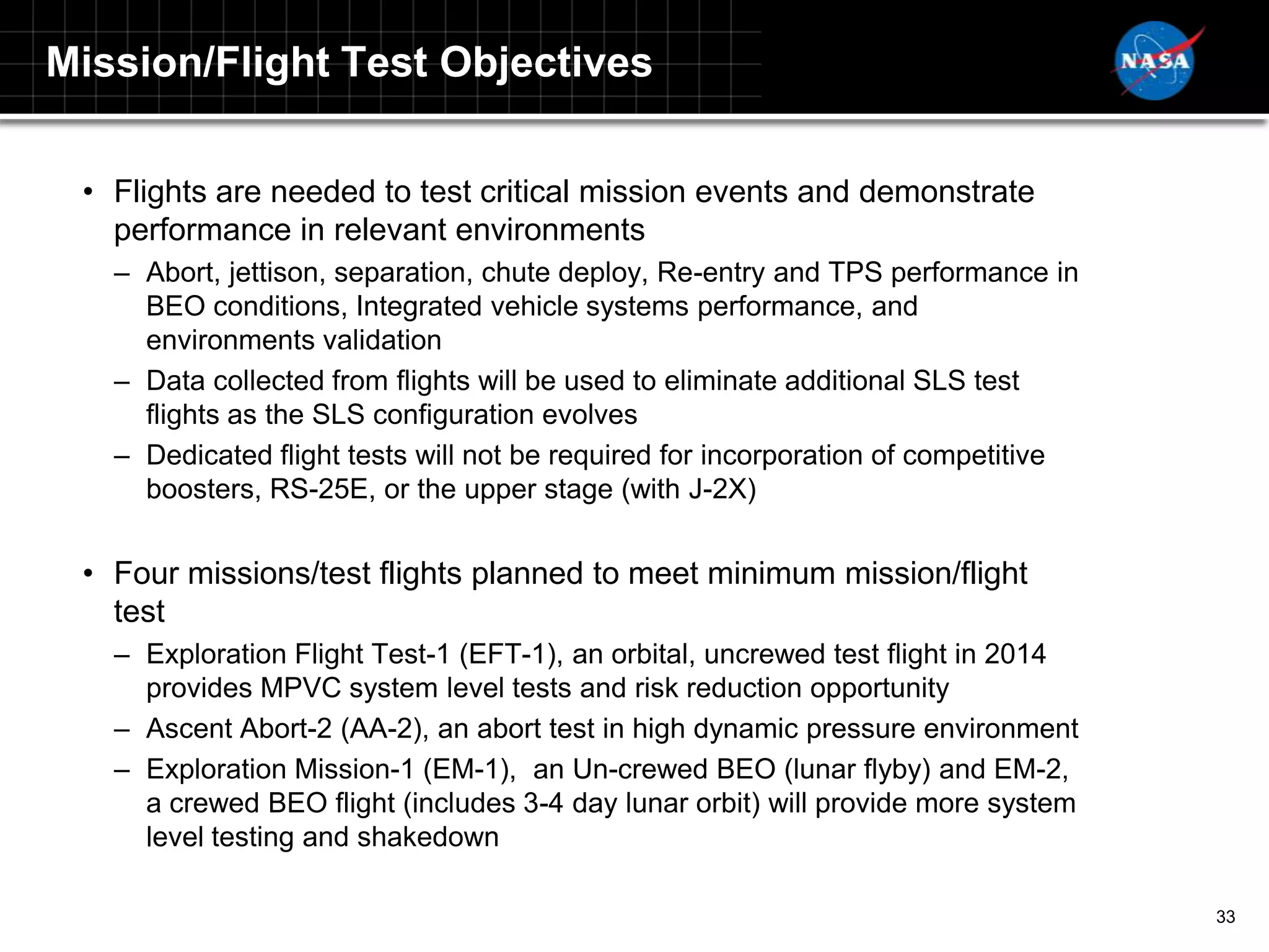 Mission/Flight Test Objectives

 • Flights are needed to test critical mission events and demonstrate
   performance in relevant environments
   – Abort, jettison, separation, chute deploy, Re-entry and TPS performance in
     BEO conditions, Integrated vehicle systems performance, and
     environments validation
   – Data collected from flights will be used to eliminate additional SLS test
     flights as the SLS configuration evolves
   – Dedicated flight tests will not be required for incorporation of competitive
     boosters, RS-25E, or the upper stage (with J-2X)


 • Four missions/test flights planned to meet minimum mission/flight
   test
   – Exploration Flight Test-1 (EFT-1), an orbital, uncrewed test flight in 2014
     provides MPVC system level tests and risk reduction opportunity
   – Ascent Abort-2 (AA-2), an abort test in high dynamic pressure environment
   – Exploration Mission-1 (EM-1), an Un-crewed BEO (lunar flyby) and EM-2,
     a crewed BEO flight (includes 3-4 day lunar orbit) will provide more system
     level testing and shakedown

                                                                                    33
 