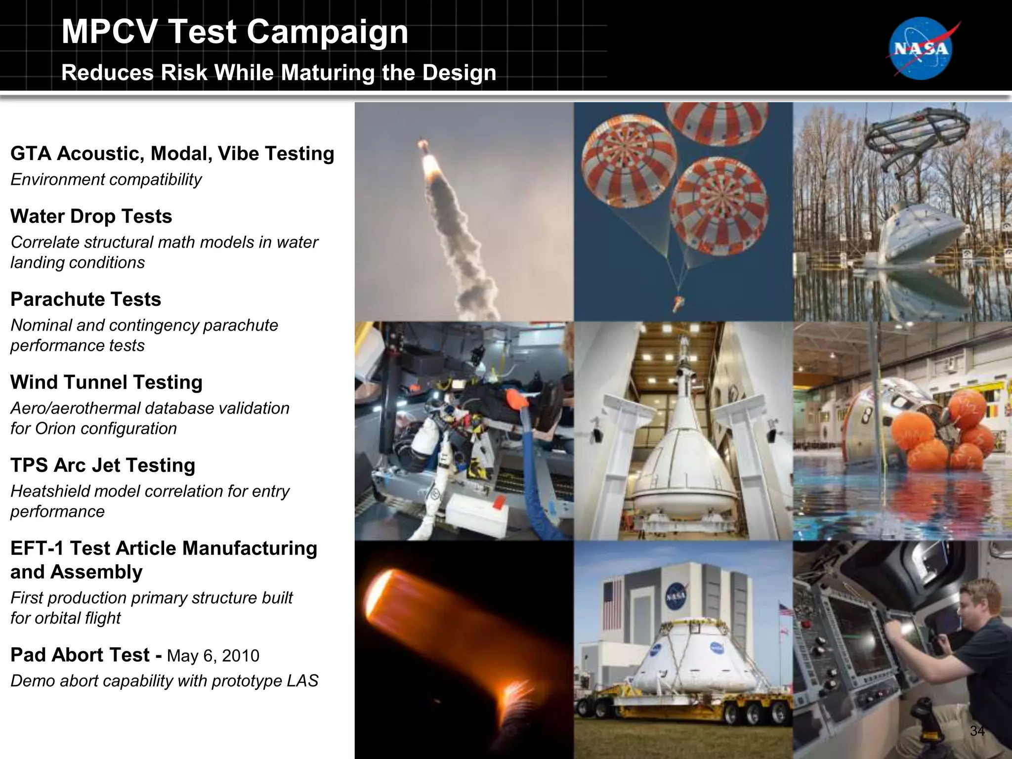 MPCV Test Campaign
       Reduces Risk While Maturing the Design


GTA Acoustic, Modal, Vibe Testing
Environment compatibility

Water Drop Tests
Correlate structural math models in water
landing conditions

Parachute Tests
Nominal and contingency parachute
performance tests

Wind Tunnel Testing
Aero/aerothermal database validation
for Orion configuration

TPS Arc Jet Testing
Heatshield model correlation for entry
performance

EFT-1 Test Article Manufacturing
and Assembly
First production primary structure built
for orbital flight

Pad Abort Test - May 6, 2010
Demo abort capability with prototype LAS

                                                34
 