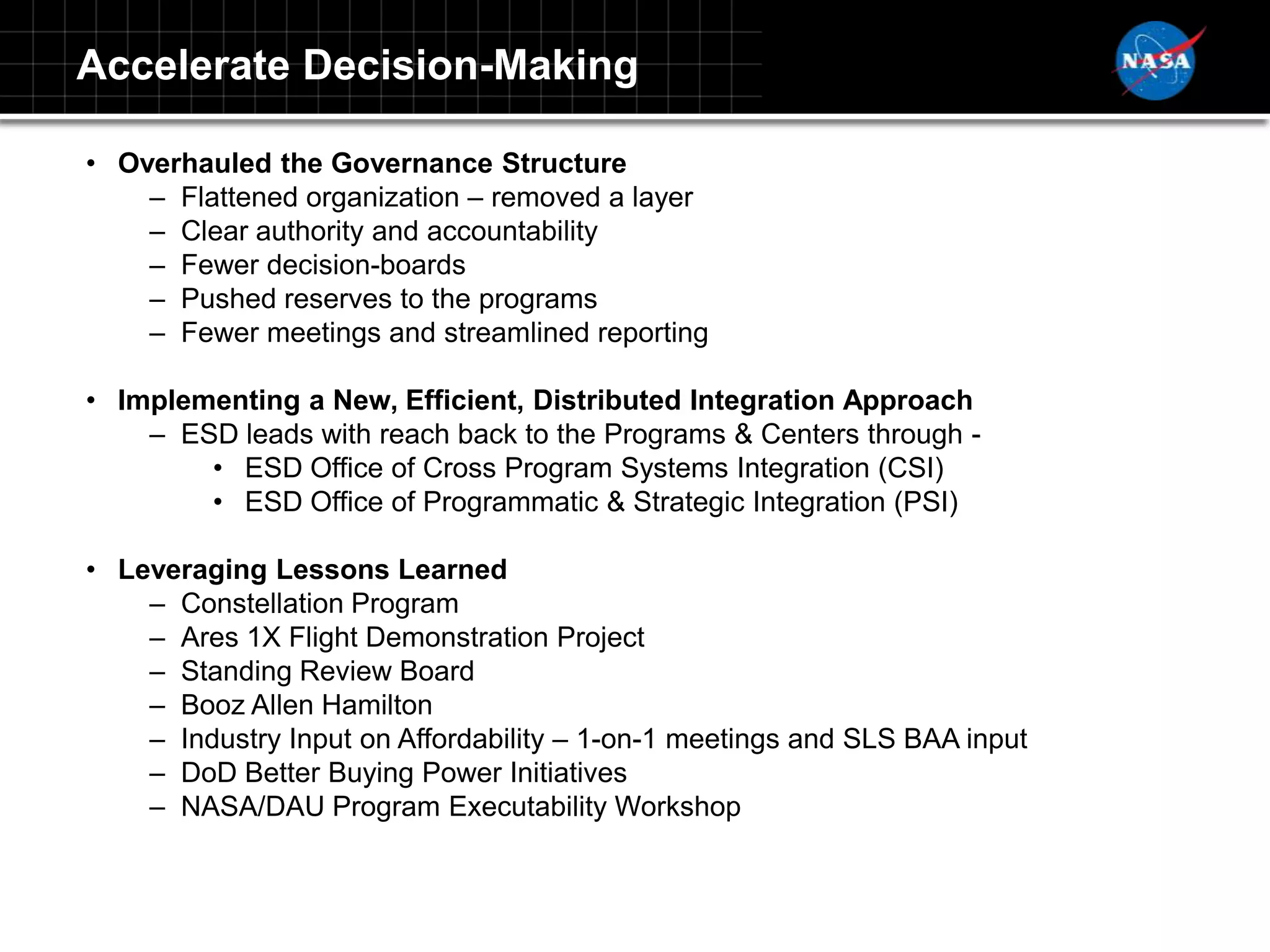Accelerate Decision-Making

• Overhauled the Governance Structure
    – Flattened organization – removed a layer
    – Clear authority and accountability
    – Fewer decision-boards
    – Pushed reserves to the programs
    – Fewer meetings and streamlined reporting

• Implementing a New, Efficient, Distributed Integration Approach
    – ESD leads with reach back to the Programs & Centers through -
        • ESD Office of Cross Program Systems Integration (CSI)
        • ESD Office of Programmatic & Strategic Integration (PSI)

• Leveraging Lessons Learned
    – Constellation Program
    – Ares 1X Flight Demonstration Project
    – Standing Review Board
    – Booz Allen Hamilton
    – Industry Input on Affordability – 1-on-1 meetings and SLS BAA input
    – DoD Better Buying Power Initiatives
    – NASA/DAU Program Executability Workshop
 