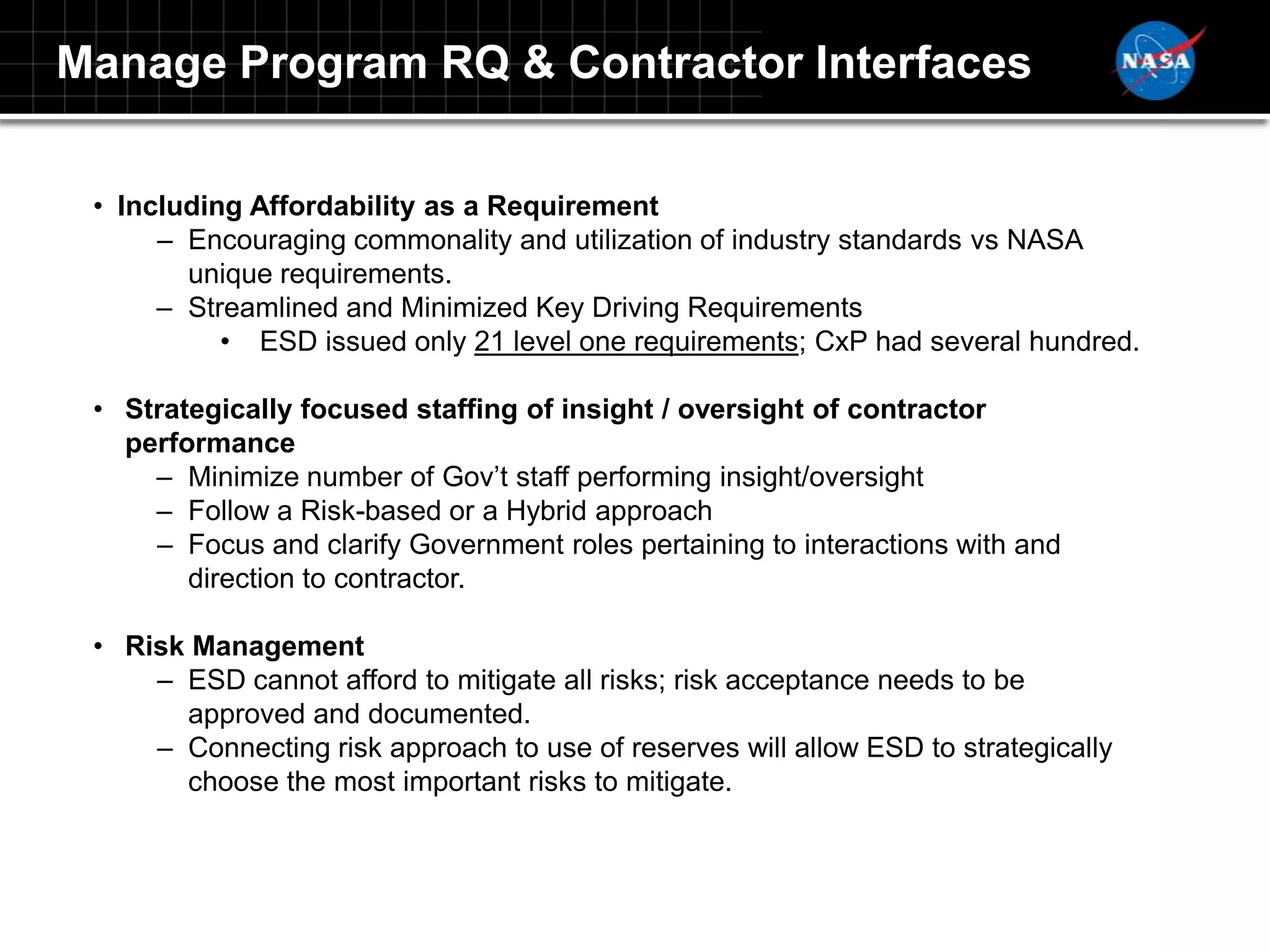 Manage Program RQ & Contractor Interfaces

 • Including Affordability as a Requirement
      – Encouraging commonality and utilization of industry standards vs NASA
        unique requirements.
      – Streamlined and Minimized Key Driving Requirements
           • ESD issued only 21 level one requirements; CxP had several hundred.

 • Strategically focused staffing of insight / oversight of contractor
   performance
     – Minimize number of Gov‟t staff performing insight/oversight
     – Follow a Risk-based or a Hybrid approach
     – Focus and clarify Government roles pertaining to interactions with and
        direction to contractor.

 • Risk Management
     – ESD cannot afford to mitigate all risks; risk acceptance needs to be
       approved and documented.
     – Connecting risk approach to use of reserves will allow ESD to strategically
       choose the most important risks to mitigate.
 