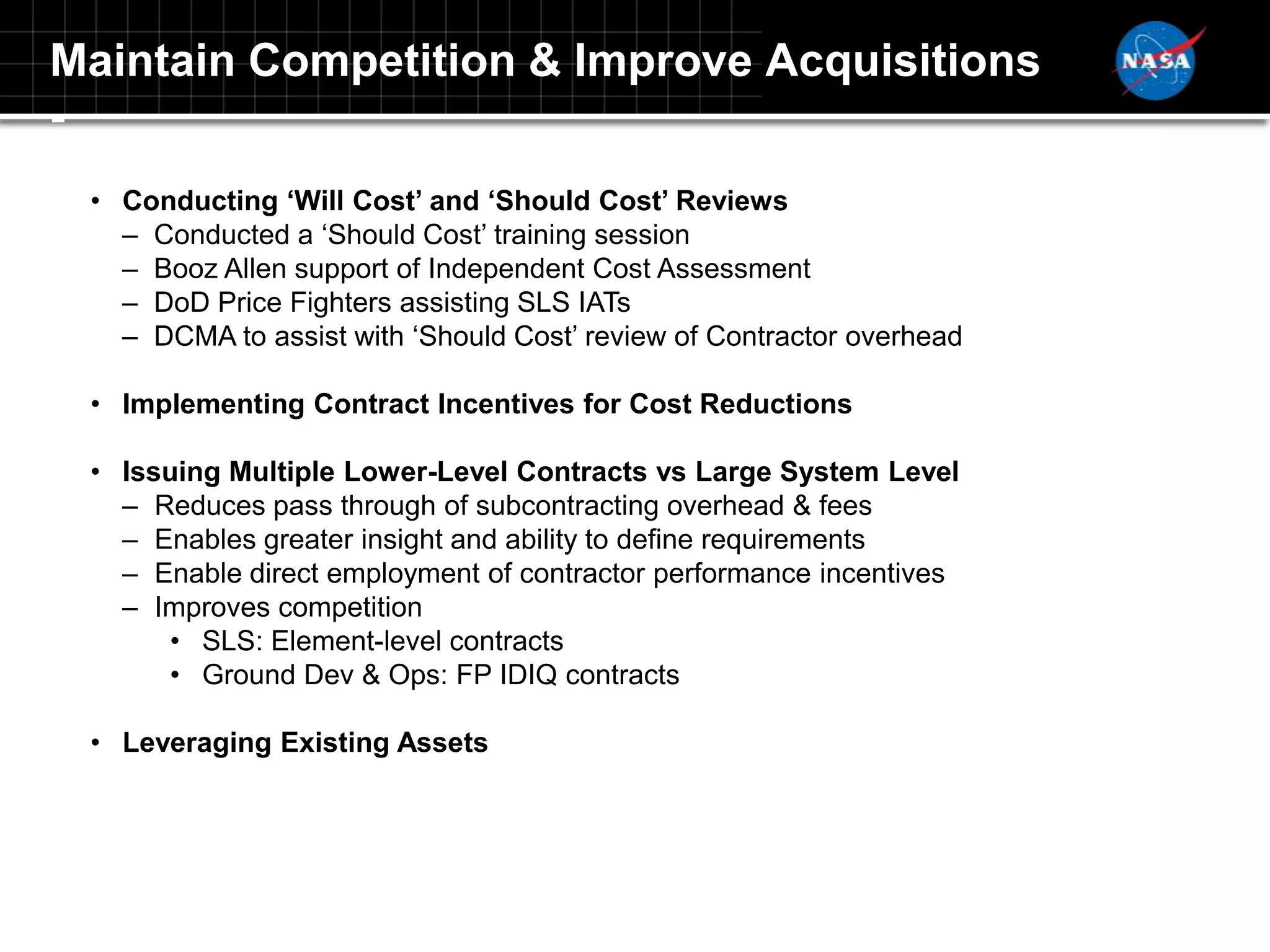 Maintain Competition & Improve Acquisitions
-
 • Conducting ‘Will Cost’ and ‘Should Cost’ Reviews
   – Conducted a „Should Cost‟ training session
   – Booz Allen support of Independent Cost Assessment
   – DoD Price Fighters assisting SLS IATs
   – DCMA to assist with „Should Cost‟ review of Contractor overhead

 • Implementing Contract Incentives for Cost Reductions

 • Issuing Multiple Lower-Level Contracts vs Large System Level
   – Reduces pass through of subcontracting overhead & fees
   – Enables greater insight and ability to define requirements
   – Enable direct employment of contractor performance incentives
   – Improves competition
      • SLS: Element-level contracts
      • Ground Dev & Ops: FP IDIQ contracts

 • Leveraging Existing Assets
 