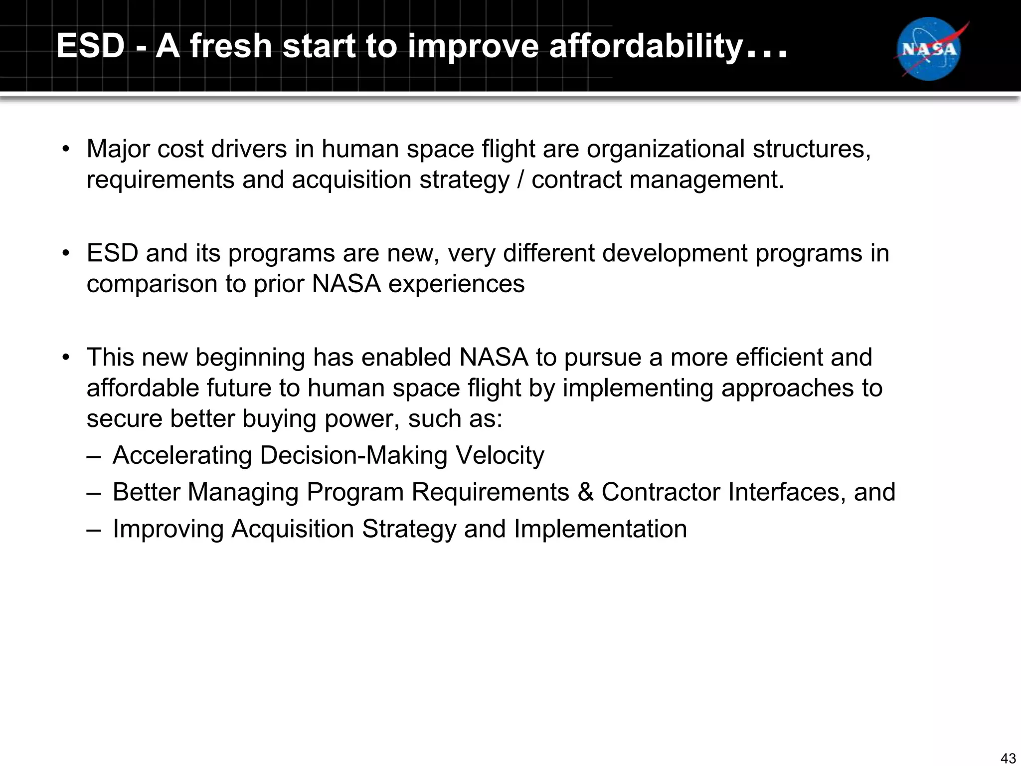 ESD - A fresh start to improve affordability…

• Major cost drivers in human space flight are organizational structures,
  requirements and acquisition strategy / contract management.

• ESD and its programs are new, very different development programs in
  comparison to prior NASA experiences

• This new beginning has enabled NASA to pursue a more efficient and
  affordable future to human space flight by implementing approaches to
  secure better buying power, such as:
  – Accelerating Decision-Making Velocity
  – Better Managing Program Requirements & Contractor Interfaces, and
  – Improving Acquisition Strategy and Implementation




                                                                            43
 