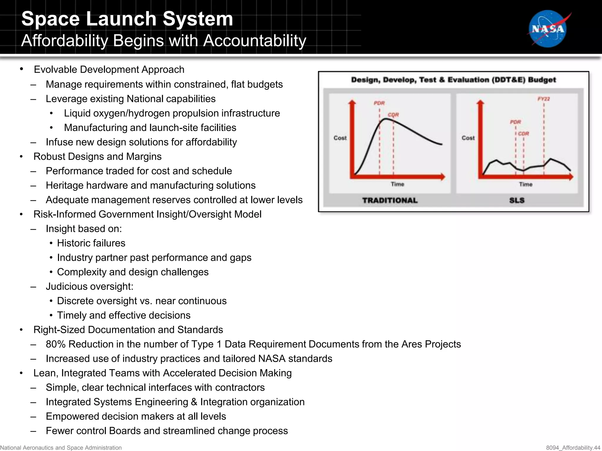 Space Launch System
       Affordability Begins with Accountability
       • Evolvable Development Approach
           – Manage requirements within constrained, flat budgets
           – Leverage existing National capabilities
               • Liquid oxygen/hydrogen propulsion infrastructure
               • Manufacturing and launch-site facilities
           – Infuse new design solutions for affordability
       •    Robust Designs and Margins
           – Performance traded for cost and schedule
           – Heritage hardware and manufacturing solutions
           – Adequate management reserves controlled at lower levels
       •    Risk-Informed Government Insight/Oversight Model
           – Insight based on:
               • Historic failures
               • Industry partner past performance and gaps
               • Complexity and design challenges
           – Judicious oversight:
               • Discrete oversight vs. near continuous
               • Timely and effective decisions
       •    Right-Sized Documentation and Standards
           – 80% Reduction in the number of Type 1 Data Requirement Documents from the Ares Projects
           – Increased use of industry practices and tailored NASA standards
       •    Lean, Integrated Teams with Accelerated Decision Making
           – Simple, clear technical interfaces with contractors
           – Integrated Systems Engineering & Integration organization
           – Empowered decision makers at all levels
           – Fewer control Boards and streamlined change process
National Aeronautics and Space Administration                                                          8094_Affordability.44
 