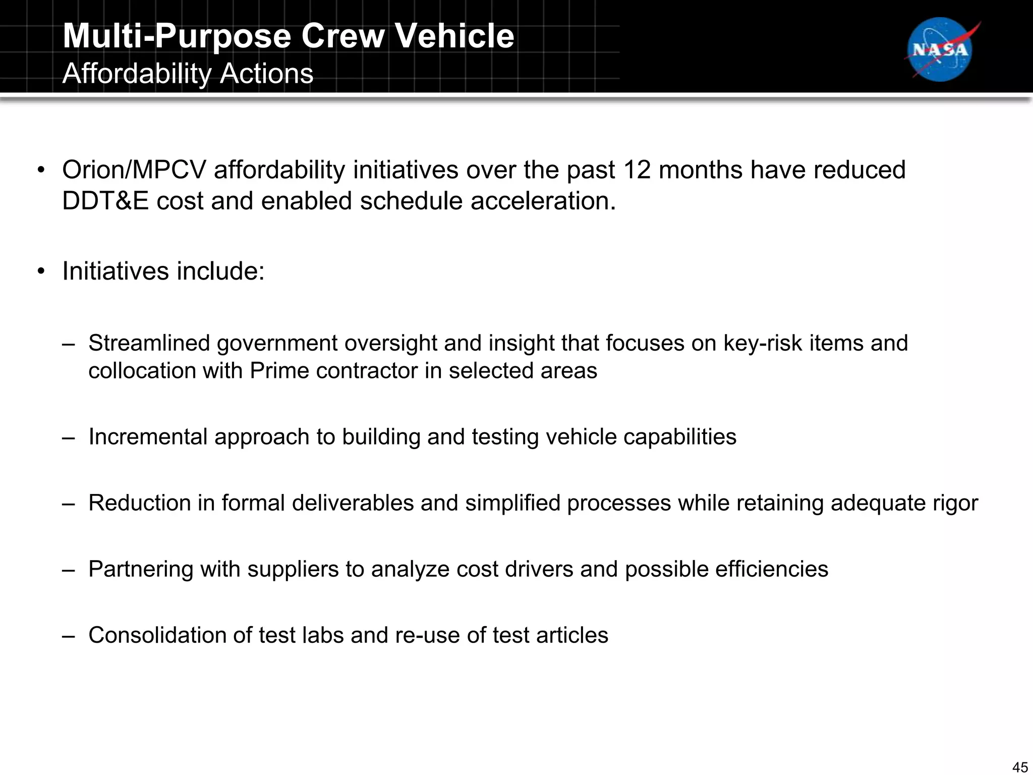 Multi-Purpose Crew Vehicle
  Affordability Actions


• Orion/MPCV affordability initiatives over the past 12 months have reduced
  DDT&E cost and enabled schedule acceleration.

• Initiatives include:

  – Streamlined government oversight and insight that focuses on key-risk items and
    collocation with Prime contractor in selected areas

  – Incremental approach to building and testing vehicle capabilities

  – Reduction in formal deliverables and simplified processes while retaining adequate rigor

  – Partnering with suppliers to analyze cost drivers and possible efficiencies

  – Consolidation of test labs and re-use of test articles




                                                                                               45
 