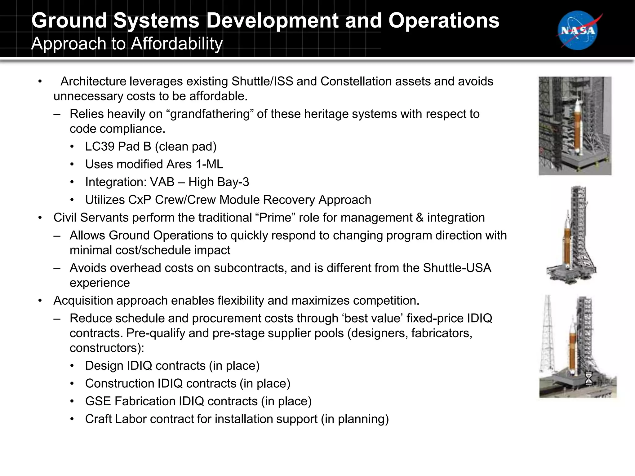 Ground Systems Development and Operations
Approach to Affordability

•  Architecture leverages existing Shuttle/ISS and Constellation assets and avoids
  unnecessary costs to be affordable.
  – Relies heavily on “grandfathering” of these heritage systems with respect to
     code compliance.
     • LC39 Pad B (clean pad)
     • Uses modified Ares 1-ML
     • Integration: VAB – High Bay-3
     • Utilizes CxP Crew/Crew Module Recovery Approach
• Civil Servants perform the traditional “Prime” role for management & integration
  – Allows Ground Operations to quickly respond to changing program direction with
     minimal cost/schedule impact
  – Avoids overhead costs on subcontracts, and is different from the Shuttle-USA
     experience
• Acquisition approach enables flexibility and maximizes competition.
  – Reduce schedule and procurement costs through „best value‟ fixed-price IDIQ
     contracts. Pre-qualify and pre-stage supplier pools (designers, fabricators,
     constructors):
     • Design IDIQ contracts (in place)
     • Construction IDIQ contracts (in place)
     • GSE Fabrication IDIQ contracts (in place)
     • Craft Labor contract for installation support (in planning)
 