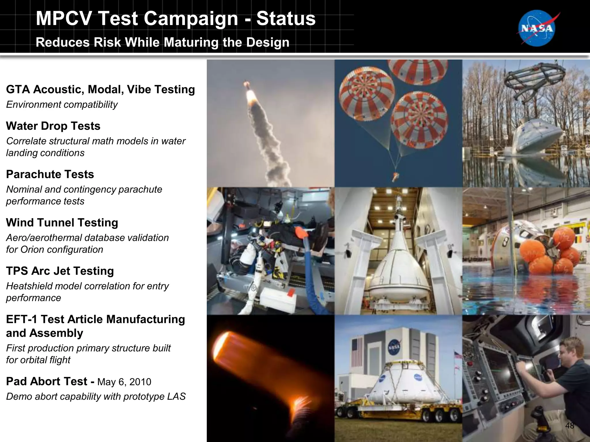 MPCV Test Campaign - Status
       Reduces Risk While Maturing the Design


GTA Acoustic, Modal, Vibe Testing
Environment compatibility

Water Drop Tests
Correlate structural math models in water
landing conditions

Parachute Tests
Nominal and contingency parachute
performance tests

Wind Tunnel Testing
Aero/aerothermal database validation
for Orion configuration

TPS Arc Jet Testing
Heatshield model correlation for entry
performance

EFT-1 Test Article Manufacturing
and Assembly
First production primary structure built
for orbital flight

Pad Abort Test - May 6, 2010
Demo abort capability with prototype LAS

                                                48
 