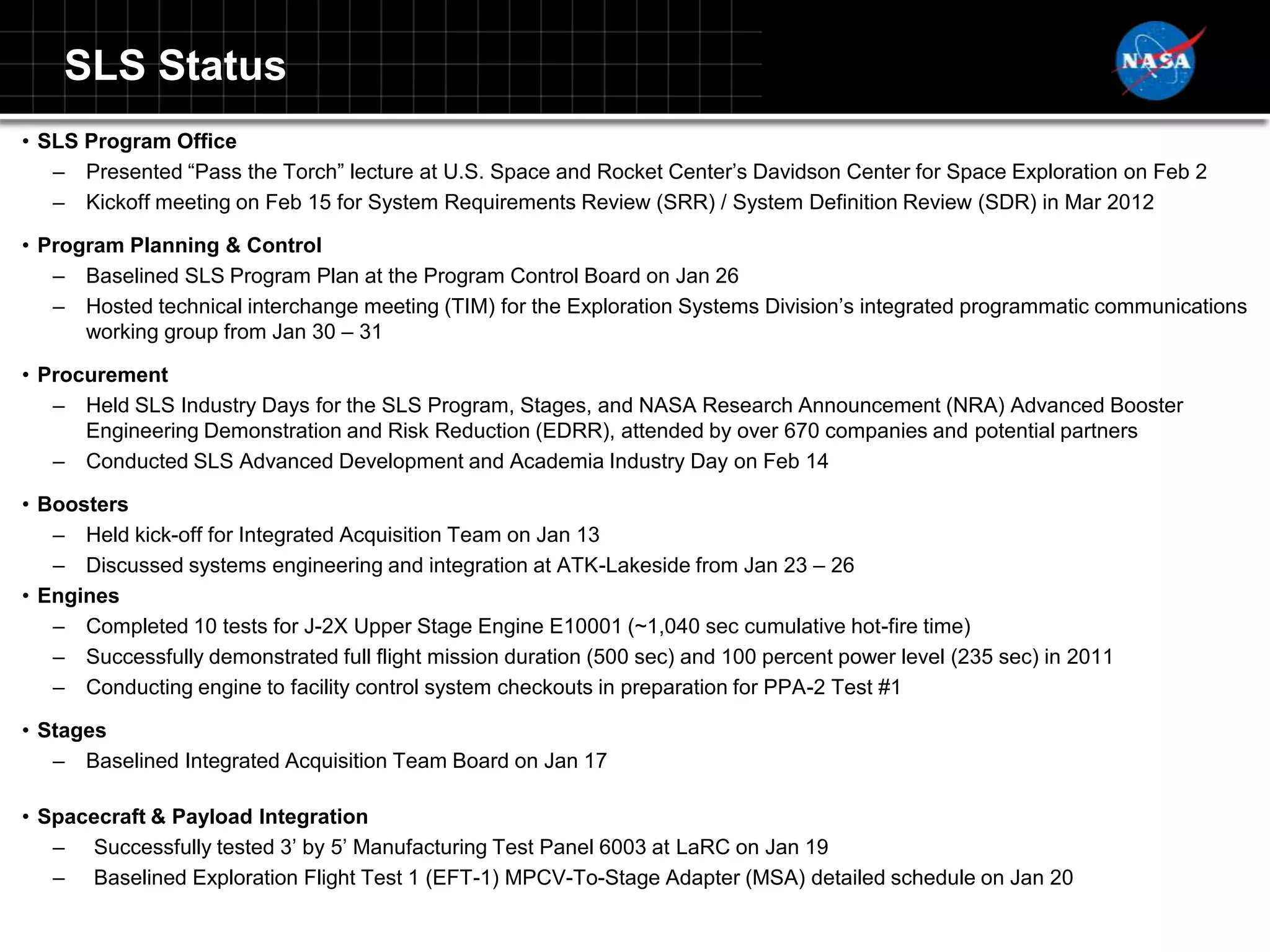 SLS Status
• SLS Program Office
   – Presented “Pass the Torch” lecture at U.S. Space and Rocket Center‟s Davidson Center for Space Exploration on Feb 2
   – Kickoff meeting on Feb 15 for System Requirements Review (SRR) / System Definition Review (SDR) in Mar 2012

• Program Planning & Control
   – Baselined SLS Program Plan at the Program Control Board on Jan 26
   – Hosted technical interchange meeting (TIM) for the Exploration Systems Division‟s integrated programmatic communications
      working group from Jan 30 – 31

• Procurement
   – Held SLS Industry Days for the SLS Program, Stages, and NASA Research Announcement (NRA) Advanced Booster
      Engineering Demonstration and Risk Reduction (EDRR), attended by over 670 companies and potential partners
   – Conducted SLS Advanced Development and Academia Industry Day on Feb 14

• Boosters
   – Held kick-off for Integrated Acquisition Team on Jan 13
   – Discussed systems engineering and integration at ATK-Lakeside from Jan 23 – 26
• Engines
   – Completed 10 tests for J-2X Upper Stage Engine E10001 (~1,040 sec cumulative hot-fire time)
   – Successfully demonstrated full flight mission duration (500 sec) and 100 percent power level (235 sec) in 2011
   – Conducting engine to facility control system checkouts in preparation for PPA-2 Test #1

• Stages
   – Baselined Integrated Acquisition Team Board on Jan 17

• Spacecraft & Payload Integration
   – Successfully tested 3‟ by 5‟ Manufacturing Test Panel 6003 at LaRC on Jan 19
   – Baselined Exploration Flight Test 1 (EFT-1) MPCV-To-Stage Adapter (MSA) detailed schedule on Jan 20
 