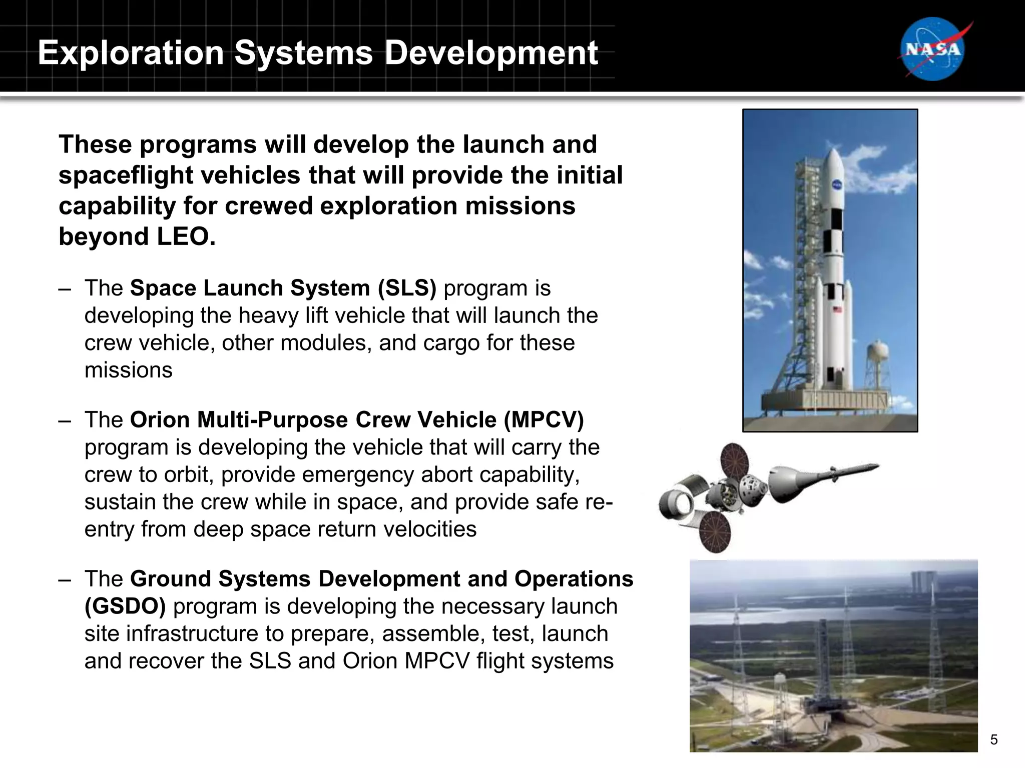 Exploration Systems Development

 These programs will develop the launch and
 spaceflight vehicles that will provide the initial
 capability for crewed exploration missions
 beyond LEO.
 – The Space Launch System (SLS) program is
   developing the heavy lift vehicle that will launch the
   crew vehicle, other modules, and cargo for these
   missions

 – The Orion Multi-Purpose Crew Vehicle (MPCV)
   program is developing the vehicle that will carry the
   crew to orbit, provide emergency abort capability,
   sustain the crew while in space, and provide safe re-
   entry from deep space return velocities

 – The Ground Systems Development and Operations
   (GSDO) program is developing the necessary launch
   site infrastructure to prepare, assemble, test, launch
   and recover the SLS and Orion MPCV flight systems


                                                            5
 
