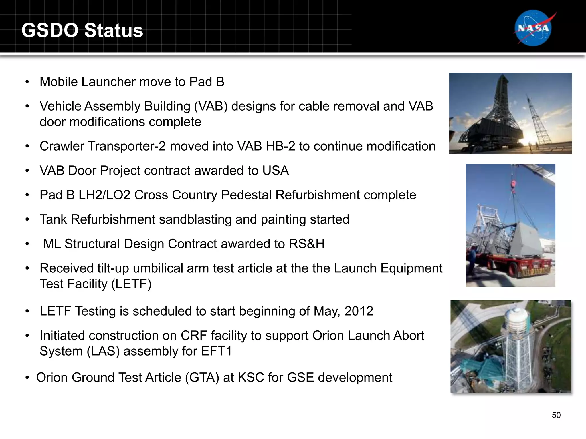 GSDO Status

• Mobile Launcher move to Pad B
• Vehicle Assembly Building (VAB) designs for cable removal and VAB
  door modifications complete
• Crawler Transporter-2 moved into VAB HB-2 to continue modification
• VAB Door Project contract awarded to USA
• Pad B LH2/LO2 Cross Country Pedestal Refurbishment complete
• Tank Refurbishment sandblasting and painting started
•   ML Structural Design Contract awarded to RS&H
• Received tilt-up umbilical arm test article at the the Launch Equipment
  Test Facility (LETF)

• LETF Testing is scheduled to start beginning of May, 2012
• Initiated construction on CRF facility to support Orion Launch Abort
  System (LAS) assembly for EFT1

• Orion Ground Test Article (GTA) at KSC for GSE development

                                                                            50
 