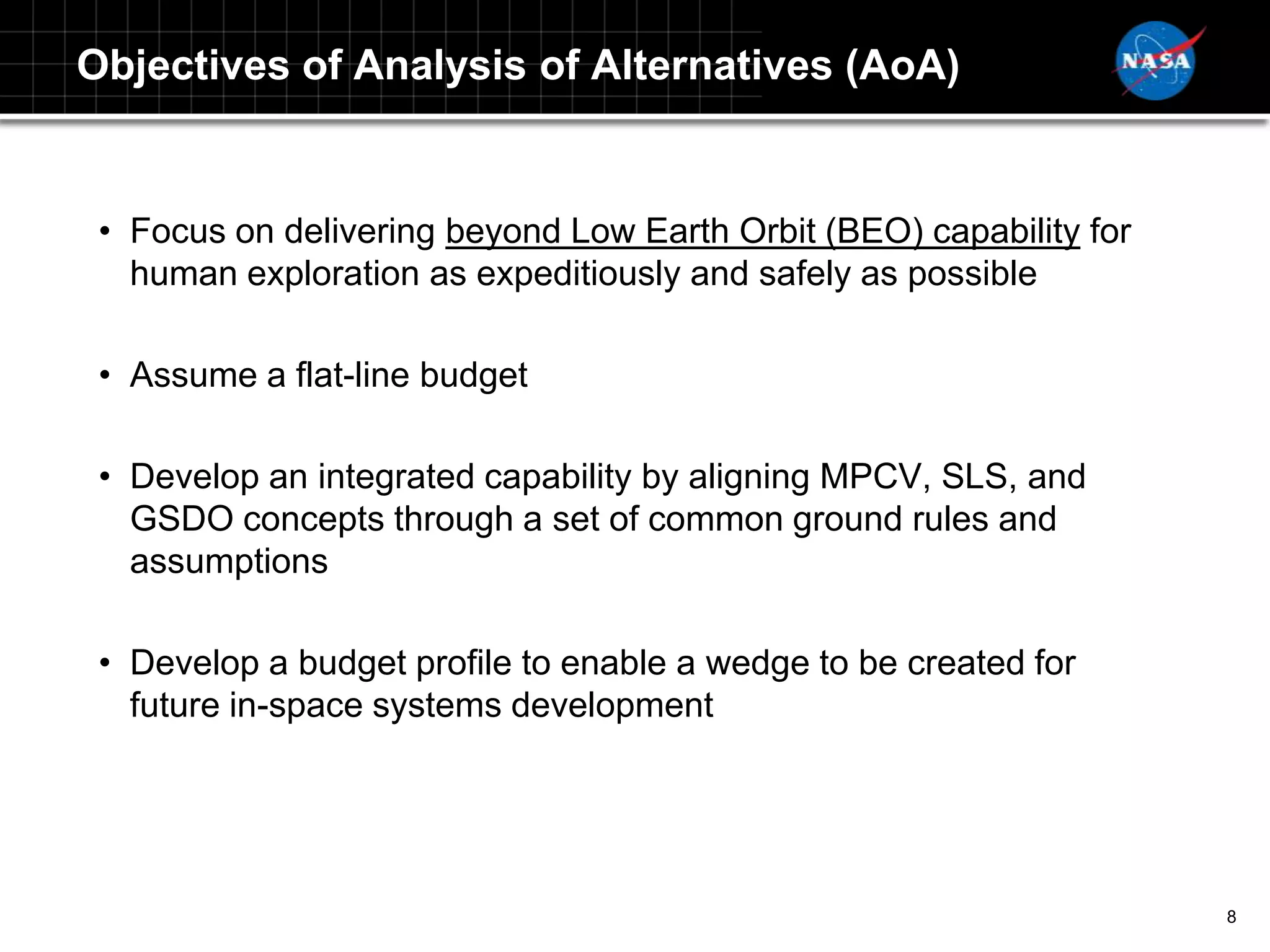 Objectives of Analysis of Alternatives (AoA)


 • Focus on delivering beyond Low Earth Orbit (BEO) capability for
   human exploration as expeditiously and safely as possible

 • Assume a flat-line budget

 • Develop an integrated capability by aligning MPCV, SLS, and
   GSDO concepts through a set of common ground rules and
   assumptions

 • Develop a budget profile to enable a wedge to be created for
   future in-space systems development




                                                                     8
 