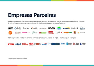 Empresas Parceiras
Você encontra muitos Parceiros, que incluem de lojas de roupa de criança até lojas de equipamentos eletrônicos. São mais
de três mil e quinhentas empresas e milhares de produtos. Veja alguns de nossos Parceiros:
* Algumas empresas via programa de afiliação.
Além de produtos, você pode contratar serviços, como seguros, escolas de inglês e etc. Veja alguns exemplos:
 