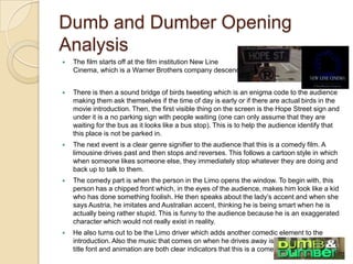 Dumb and Dumber Opening Analysis
 The film starts off at the film institution New Line
Cinema, which is aWarner Brothers company descendent.
 There is then a sound bridge of birds tweeting which is an enigma code to the audience making
them ask themselves if the time of day is early or if there are actual birds in the movie
introduction.Then, the first visible thing on the screen is the Hope Street sign and under it is a
no parking sign with people waiting (one can only assume that they are waiting for the bus as it
looks like a bus stop).This is to help the audience identify that this place is not be parked in.
 The next event is a clear genre signifier to the audience that this is a comedy film.A limousine
drives past and then stops and reverses.This follows a cartoon style in which when someone
likes someone else, they immediately stop whatever they are doing and back up to talk to them.
 The comedy part is when the person in the Limo opens the window.To begin with, this person
has a chipped front which, in the eyes of the audience, makes him look like a kid who has done
something foolish. He then speaks about the lady’s accent and when she says Austria, he imitates
and Australian accent, thinking he is being smart when he is actually being rather stupid.This is
funny to the audience because he is an exaggerated character which would not really exist in
reality.
 He also turns out to be the Limo driver which adds another comedic element to the
introduction.Also the music that comes on when he drives away is very up-beat and the title
font and animation are both clear indicators that this is a comedy film.
 