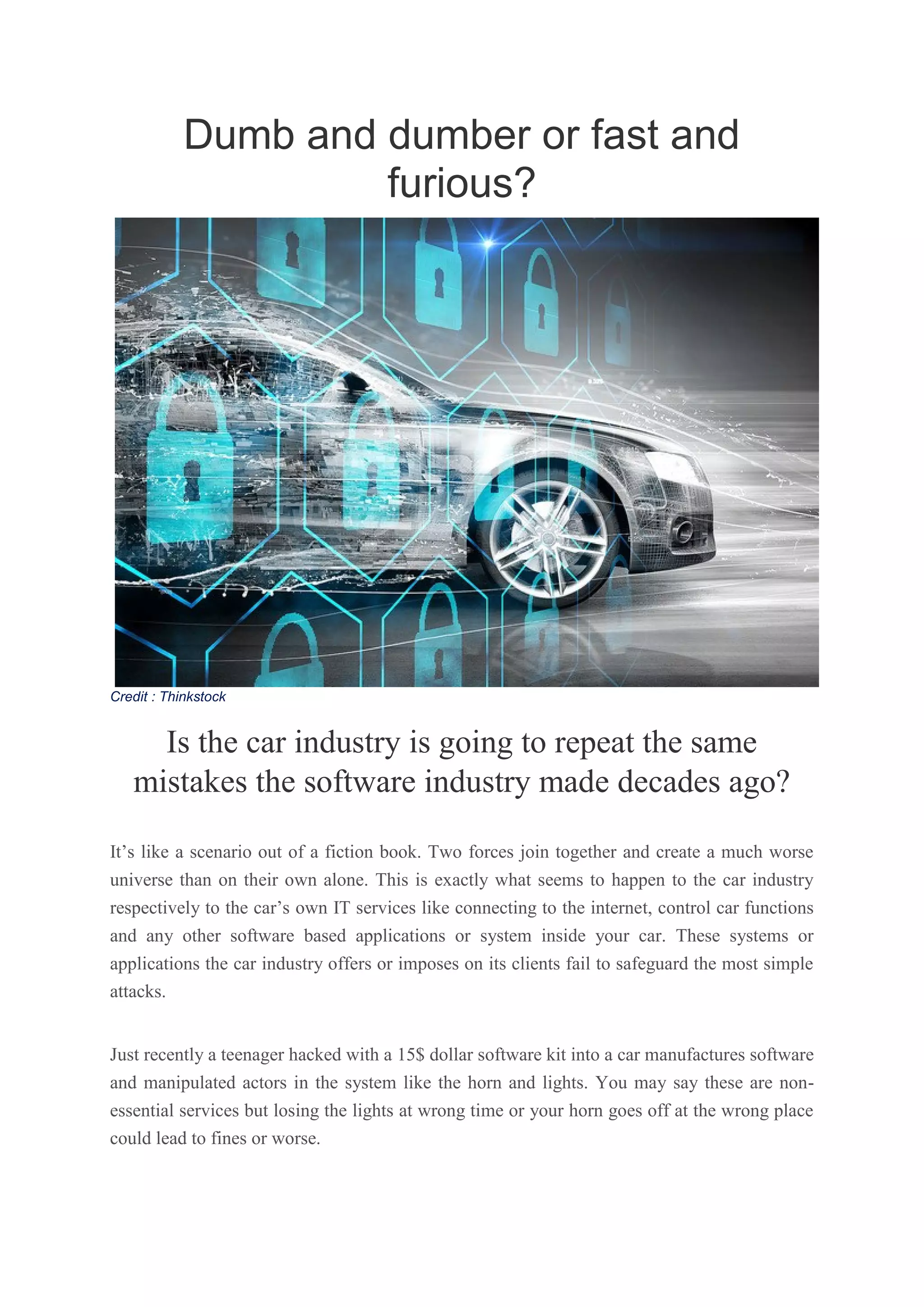 Dumb and dumber or fast and
furious?
Credit : Thinkstock
Is the car industry is going to repeat the same
mistakes the software industry made decades ago?
It’s like a scenario out of a fiction book. Two forces join together and create a much worse
universe than on their own alone. This is exactly what seems to happen to the car industry
respectively to the car’s own IT services like connecting to the internet, control car functions
and any other software based applications or system inside your car. These systems or
applications the car industry offers or imposes on its clients fail to safeguard the most simple
attacks.
Just recently a teenager hacked with a 15$ dollar software kit into a car manufactures software
and manipulated actors in the system like the horn and lights. You may say these are non-
essential services but losing the lights at wrong time or your horn goes off at the wrong place
could lead to fines or worse.
 