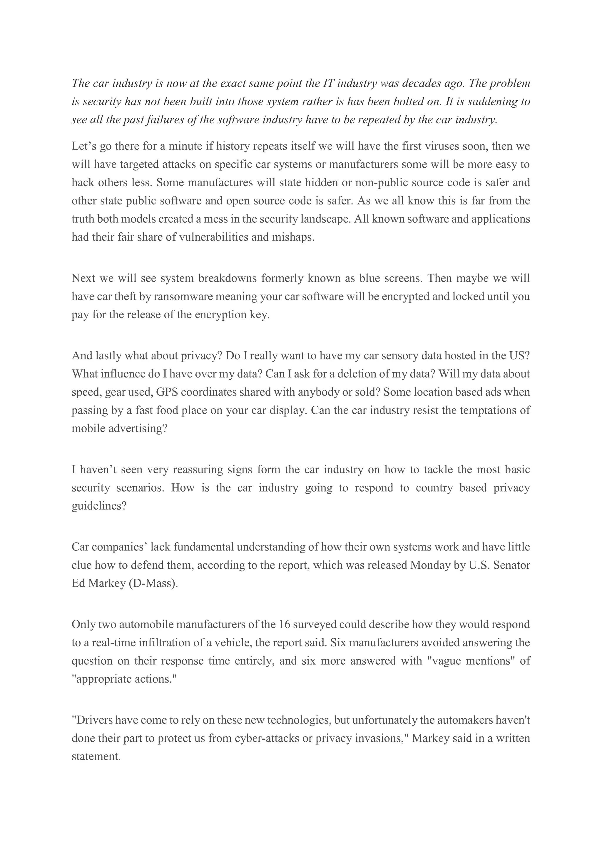 The car industry is now at the exact same point the IT industry was decades ago. The problem
is security has not been built into those system rather is has been bolted on. It is saddening to
see all the past failures of the software industry have to be repeated by the car industry.
Let’s go there for a minute if history repeats itself we will have the first viruses soon, then we
will have targeted attacks on specific car systems or manufacturers some will be more easy to
hack others less. Some manufactures will state hidden or non-public source code is safer and
other state public software and open source code is safer. As we all know this is far from the
truth both models created a mess in the security landscape. All known software and applications
had their fair share of vulnerabilities and mishaps.
Next we will see system breakdowns formerly known as blue screens. Then maybe we will
have car theft by ransomware meaning your car software will be encrypted and locked until you
pay for the release of the encryption key.
And lastly what about privacy? Do I really want to have my car sensory data hosted in the US?
What influence do I have over my data? Can I ask for a deletion of my data? Will my data about
speed, gear used, GPS coordinates shared with anybody or sold? Some location based ads when
passing by a fast food place on your car display. Can the car industry resist the temptations of
mobile advertising?
I haven’t seen very reassuring signs form the car industry on how to tackle the most basic
security scenarios. How is the car industry going to respond to country based privacy
guidelines?
Car companies’ lack fundamental understanding of how their own systems work and have little
clue how to defend them, according to the report, which was released Monday by U.S. Senator
Ed Markey (D-Mass).
Only two automobile manufacturers of the 16 surveyed could describe how they would respond
to a real-time infiltration of a vehicle, the report said. Six manufacturers avoided answering the
question on their response time entirely, and six more answered with "vague mentions" of
"appropriate actions."
"Drivers have come to rely on these new technologies, but unfortunately the automakers haven't
done their part to protect us from cyber-attacks or privacy invasions," Markey said in a written
statement.
 