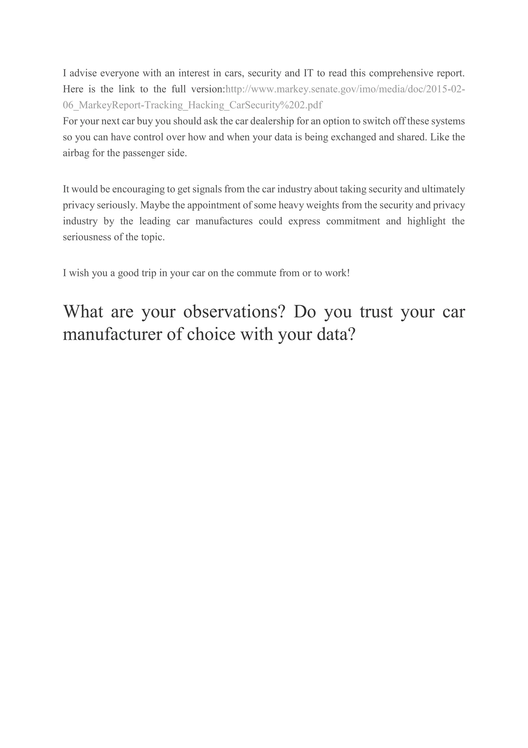I advise everyone with an interest in cars, security and IT to read this comprehensive report.
Here is the link to the full version:http://www.markey.senate.gov/imo/media/doc/2015-02-
06_MarkeyReport-Tracking_Hacking_CarSecurity%202.pdf
For your next car buy you should ask the car dealership for an option to switch off these systems
so you can have control over how and when your data is being exchanged and shared. Like the
airbag for the passenger side.
It would be encouraging to get signals from the car industry about taking security and ultimately
privacy seriously. Maybe the appointment of some heavy weights from the security and privacy
industry by the leading car manufactures could express commitment and highlight the
seriousness of the topic.
I wish you a good trip in your car on the commute from or to work!
What are your observations? Do you trust your car
manufacturer of choice with your data?
 